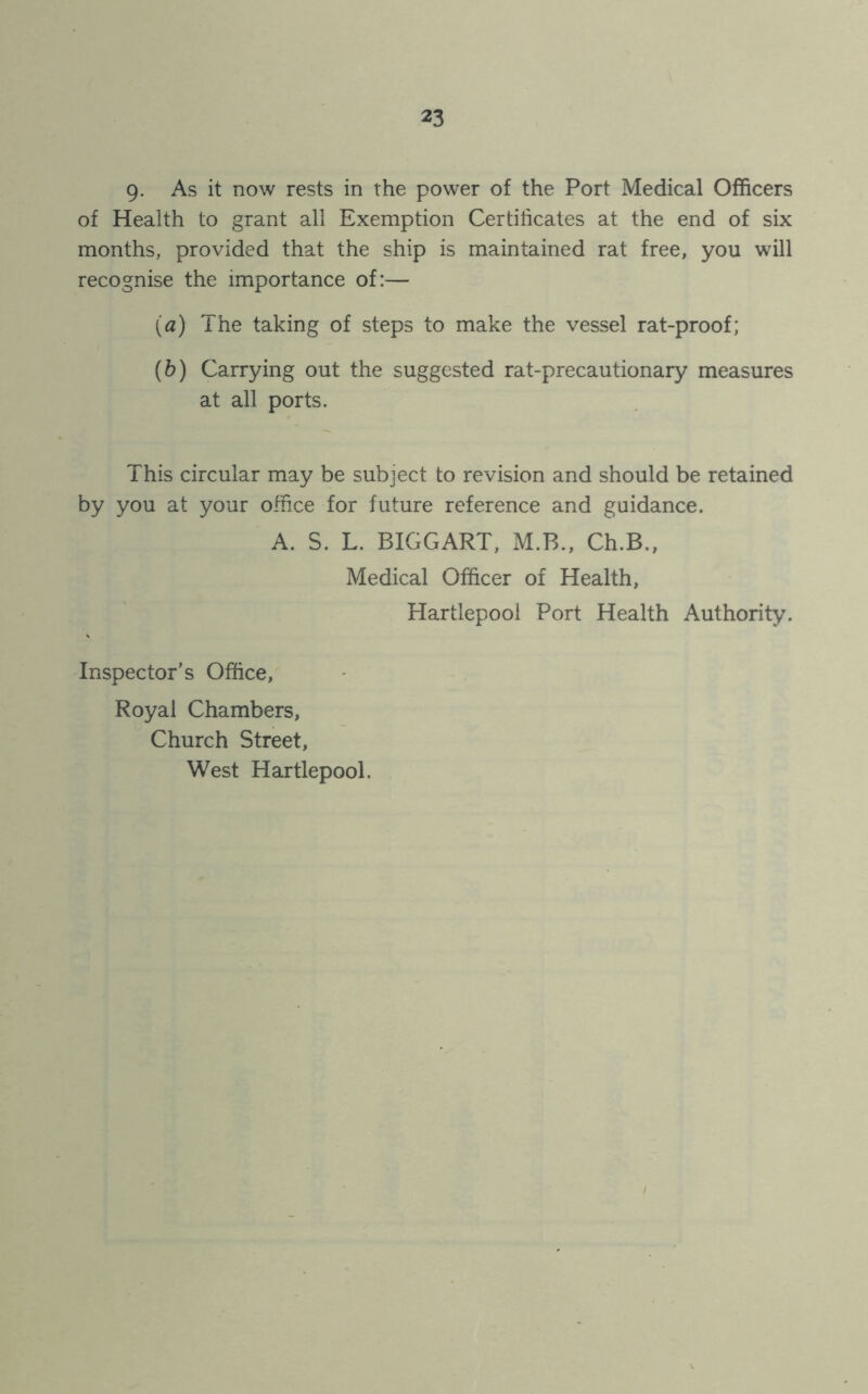 9- As it now rests in the power of the Port Medical Officers of Health to grant all Exemption Certificates at the end of six months, provided that the ship is maintained rat free, you will recognise the importance of:— (а) The taking of steps to make the vessel rat-proof; (б) Carrying out the suggested rat-precautionary measures at all ports. This circular may be subject to revision and should be retained by you at your office for future reference and guidance. A. S. L. BIGGART, M.B., Ch.B., Medical Officer of Health, Hartlepool Port Health Authority. Inspector’s Office, Royal Chambers, Church Street, West Hartlepool.