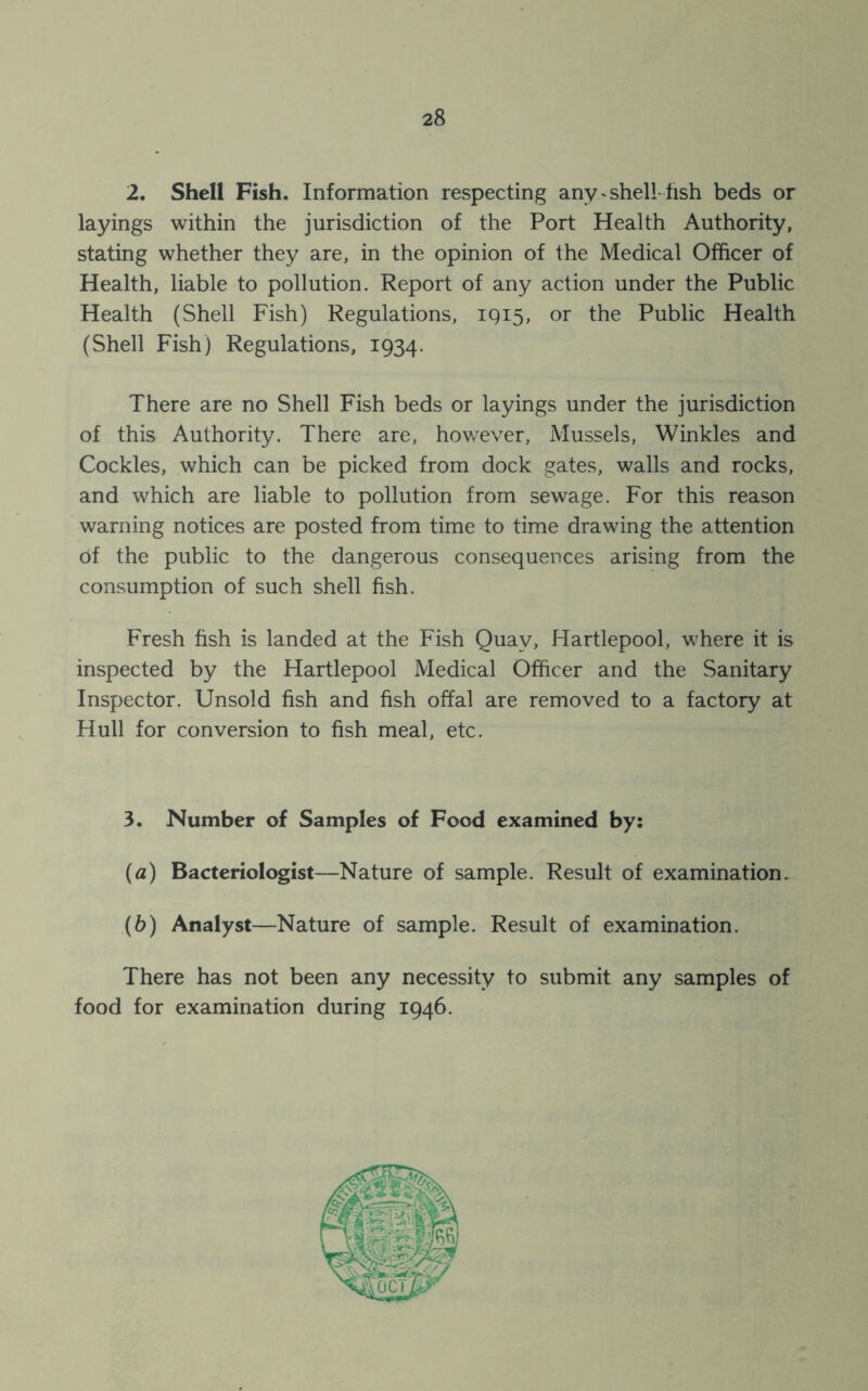 2. Shell Fish. Information respecting any.-shell-fish beds or layings within the jurisdiction of the Port Health Authority, stating whether they are, in the opinion of the Medical Officer of Health, liable to pollution. Report of any action under the Public Health (Shell Fish) Regulations, 1915, or the Public Health (Shell Fish) Regulations, 1934. There are no Shell Fish beds or layings under the jurisdiction of this Authority. There are, however, Mussels, Winkles and Cockles, which can be picked from dock gates, walls and rocks, and which are liable to pollution from sewage. For this reason warning notices are posted from time to time drawing the attention of the public to the dangerous consequences arising from the consumption of such shell fish. Fresh fish is landed at the Fish Quay, Hartlepool, where it is inspected by the Hartlepool Medical Officer and the Sanitary Inspector. Unsold fish and fish offal are removed to a factory at Hull for conversion to fish meal, etc. 3. Number of Samples of Food examined by: (a) Bacteriologist—Nature of sample. Result of examination. (b) Analyst—Nature of sample. Result of examination. There has not been any necessity to submit any samples of food for examination during 1946.