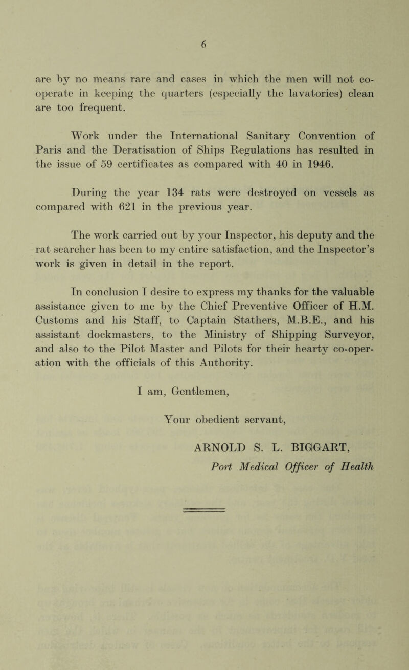 are by no means rare and cases in which the men will not co- operate in keeping the quarters (especially the lavatories) clean are too frequent. Work under the International Sanitary Convention of Paris and the Deratisation of Ships Regulations has resulted in the issue of 59 certificates as compared with 40 in 1946. During the year 134 rats were destroyed on vessels as compared with 621 in the previous year. The work carried out by your Inspector, his deputy and the rat searcher has been to my entire satisfaction, and the Inspector’s work is given in detail in the report. In conclusion I desire to express my thanks for the valuable assistance given to me by the Chief Preventive Officer of H.M. Customs and his Staff, to Captain Stathers, M.B.E., and his assistant dockmasters, to the Ministry of Shipping Surveyor, and also to the Pilot Master and Pilots for their hearty co-oper- ation with the officials of this Authority. I am, Gentlemen, Your obedient servant, ARNOLD S. L. BIGGART, Port Medical Officer of Health