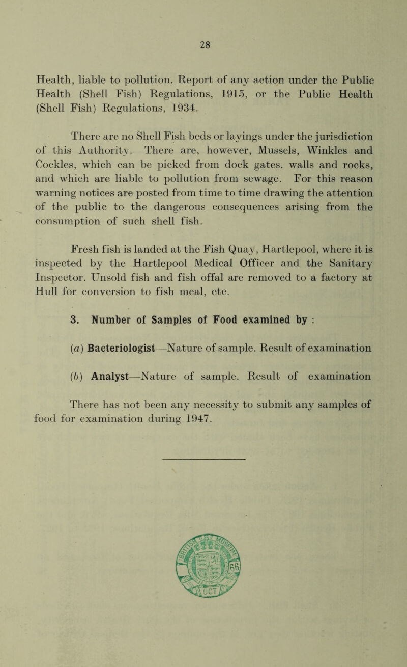 Health, liable to pollution. Report of any action under the Public Health (Shell Fish) Regulations, 1915, or the Public Health (Shell Fish) Regulations, 1934. There are no Shell Fish beds or layings under the jurisdiction of this Authority. There are, however, Mussels, Winkles and Cockles, which can be picked from dock gates, walls and rocks, and which are liable to pollution from sewage. For this reason warning notices are posted from time to time drawing the attention of the public to the dangerous consequences arising from the consumption of such shell fish. Fresh fish is landed at the Fish Quay, Hartlepool, where it is inspected by the Hartlepool Medical Officer and the Sanitary Inspector. Unsold fish and fish offal are removed to a factory at Hull for conversion to fish meal, etc. 3. Number of Samples of Food examined by : (a) Bacteriologist—Nature of sample. Result of examination (b) Analyst—Nature of sample. Result of examination There has not been any necessity to submit any samples of food for examination during 1947.