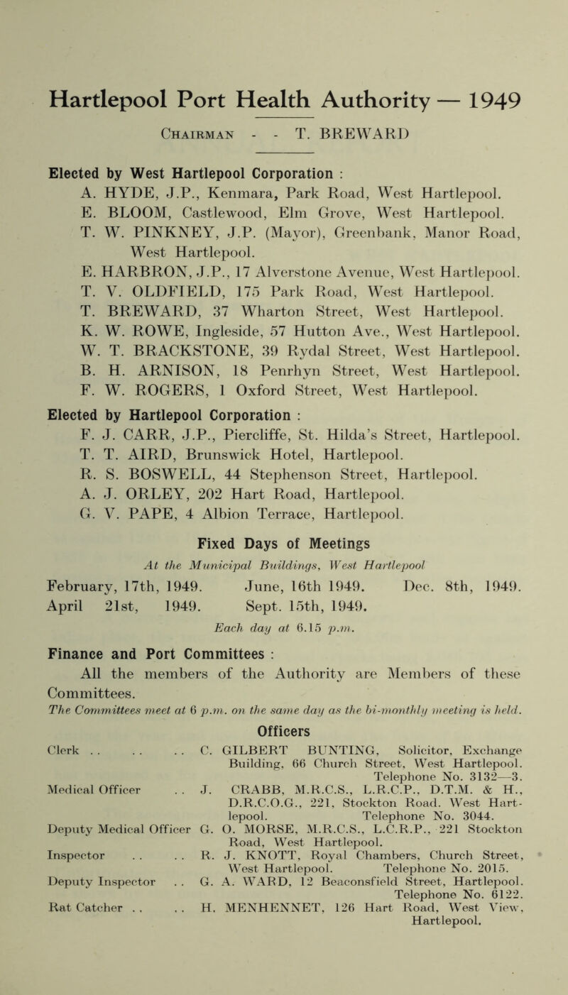 Chairman - - T. BREWARD Elected by West Hartlepool Corporation : A. HYDE, J.P., Kenmara, Park Road, West Hartlepool. E. BLOOM, Castlewood, Elm Grove, West Hartlepool. T. W. PINKNEY, J.P. (Mayor), Greenbank, Manor Road, West Hartlepool. E. HARBRON, J.P., 17 Alverstone Avenue, West Hartlepool. T. V. OLDFIELD, 175 Park Road, West Hartlepool. T. BREWARD, 37 Wharton Street, West Hartlepool. K. W. ROWE, Ingleside, 57 Hutton Ave., West Hartlepool. W. T. BRACKSTONE, 39 Rydal Street, West Hartlepool. B. H. ARNISON, 18 Penrhyn Street, West Hartlepool. F. W. ROGERS, 1 Oxford Street, West Hartlepool. Elected by Hartlepool Corporation : F. J. CARR, J.P., Piercliffe, St. Hilda’s Street, Hartlepool. T. T. AIRD, Brunswick Hotel, Hartlepool. R. S. BOSWELL, 44 Stephenson Street, Hartlepool. A. J. ORLEY, 202 Hart Road, Hartlepool. G. V. PAPE, 4 Albion Terrace, Hartlepool. Fixed Days of Meetings At the Municipal Buildings, West Hartlepool February, 17th, 1949. June, 16th 1949. Dec. 8th, 1949. April 21st, 1949. Sept. 15th, 1949. Each day at 6.15 p.m. Finance and Port Committees : All the members of the Authority are Members of these Committees. The Committees meet at 6 p.m. on the same day as the bi-monthly meeting is held. Officers Clerk . . . . C. GILBERT BUNTING, Solicitor, Exchange Building, 66 Church Street, West Hartlepool. Telephone No. 3132—3. Medical Officer . . J. CRABB, M.R.C.S., L.R.C.P., D.T.M. & H., D.R.C.O.G., 221, Stockton Road. West Hart- lepool. Telephone No. 3044. Deputy Medical Officer G. O. MORSE, M.R.C.S., L.C.R.P., 221 Stockton Road, West Hartlepool. Inspector . . . . R. J. KNOTT, Royal Chambers, Church Street, West Hartlepool. Telephone No. 2015. Deputy Inspector . . G. A. WARD, 12 Beaconsfield Street, Hartlepool. Telephone No. 6122. Rat Catcher . . . . H. MENHENNET, 126 Hart Road, West View, Hartlepool.