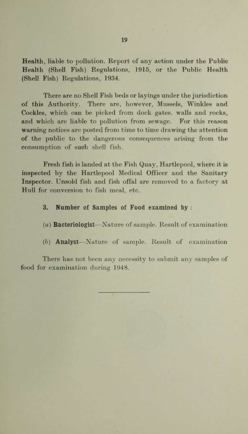 Health, liable to pollution. Report of any action under the Public Health (Shell Fish) Regulations, 1915, or the Public Health (Shell Fish) Regulations, 1934. There are no Shell Fish beds or layings under the jurisdiction of this Authority. There are, however, Mussels, Winkles and Cockles, which can be picked from dock gates, walls and rocks, and which are liable to pollution from sewage. For this reason warning notices are posted from time to time drawing the attention of the public to the dangerous consequences arising from the consumption of such shell fish. Fresh fish is landed at the Fish Quay, Hartlepool, where it is inspected by the Hartlepool Medical Officer and the Sanitary Inspector. Unsold fish and fish offal are removed to a factory at Hull for conversion to fish meal, etc. 3. Number of Samples of Food examined by : (а) Bacteriologist—Nature of sample. Result of examination (б) Analyst—Nature of sample. Result of examination There has not been any necessity to submit any samples of food for examination during 1948.