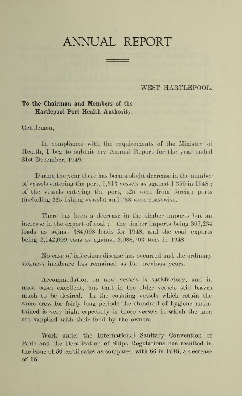 ANNUAL REPORT WEST HARTLEPOOL. To the Chairman and Members of the Hartlepool Port Health Authority. Gentlemen, In compliance with the requirements of the Ministry of Health, I beg to submit my Annual Report for the year ended 31st December, 1949. During the year there has been a slight decrease in the number of vessels entering the port, 1,313 vessels as against 1,350 in 1948 ; of the vessels entering the port, 525 were from foreign ports (including 225 fishing vessels) and 788 were coastwise. There has been a decrease in the timber imports but an increase in the export of coal ; the timber imports being 307,234 loads as aginst 384,008 loads for 1948, and the coal exports being 2,142,099 tons as against 2,088,703 tons in 1948. No case of infectious disease has occurred and the ordinary sickness incidence has remained as for previous years. Accommodation on new vessels is satisfactory, and in most cases excellent, but that in the older vessels still leaves much to be desired. In the coasting vessels which retain the same crew for fairly long periods the standard of hygiene main- tained is very high, especially in those vessels in which the men are supplied with their food by the owners. Work under the International Sanitary Convention of Paris and the Deratisation of Ships Regulations has resulted in the issue of 50 certificates as compared with 66 in 1948, a decrease of 16.