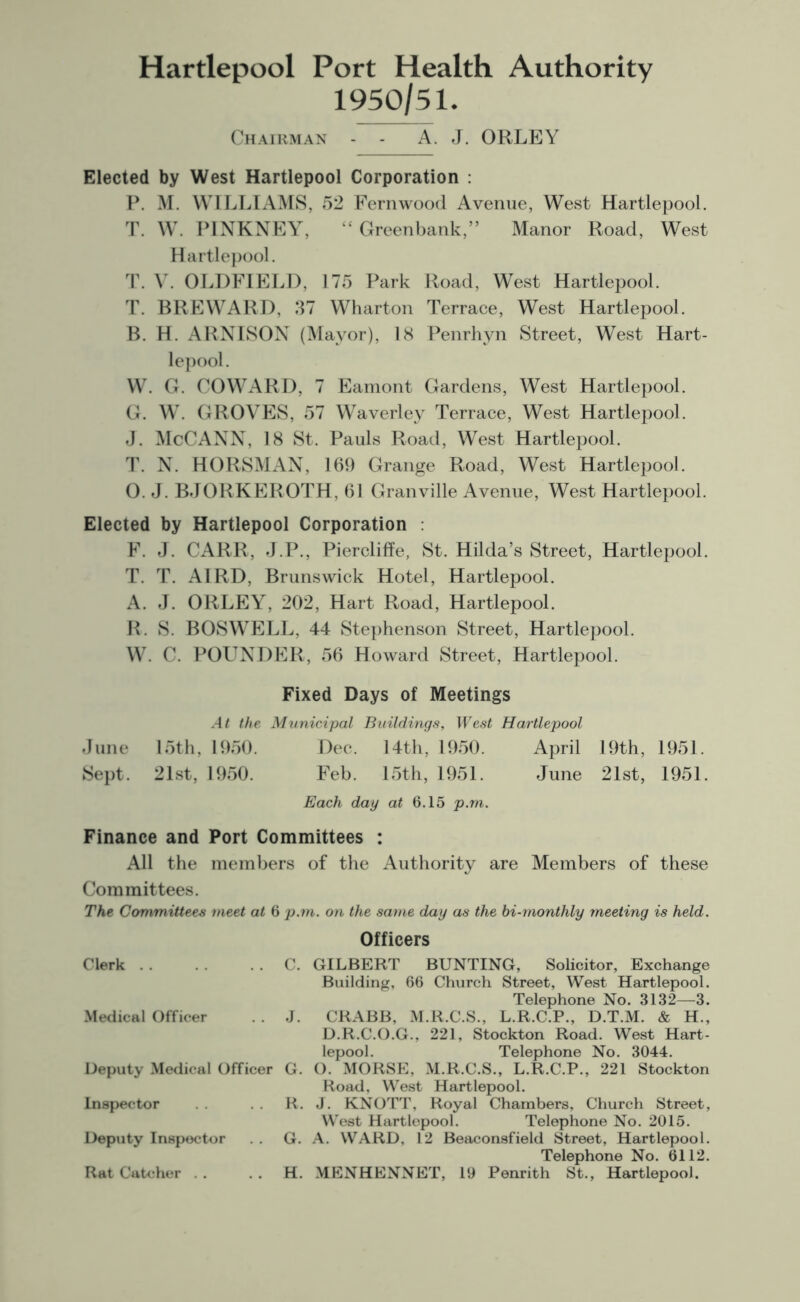 Hartlepool Port Health Authority 1950/51. Chairman A. J. ORLEY Elected by West Hartlepool Corporation : P. M. WILLIAMS, 52 Fern wood Avenue, West Hartlepool. T. W. PINKNEY, “ Greenbank,” Manor Road, West Hartlepool. T. V. OLDFIELD, 175 Park Road, West Hartlepool. T. BREWARD, 37 Wharton Terrace, West Hartlepool. B. H. ARNISON (Mayor), 18 Penrhyn Street, West Hart- lepool. W. G. COWARD, 7 Eamont Gardens, West Hartlepool. G. W. GROVES, 57 Waverley Terrace, West Hartlepool. J. McCANN, 18 St. Pauls Road, West Hartlepool. T. N. HORSMAN, 169 Grange Road, West Hartlepool. O. J. BJORKEROTH, 61 Granville Avenue, West Hartlepool. Elected by Hartlepool Corporation : F. J. CARR, J.P., Piercliffe, St. Hilda’s Street, Hartlepool. T. T. AIRD, Brunswick Hotel, Hartlepool. A. J. ORLEY, 202, Hart Road, Hartlepool. R. S. BOSWELL, 44 Stephenson Street, Hartlepool. W. C. POUNDER, 56 Howard Street, Hartlepool. Fixed Days of Meetings At the Municipal Buildings, West Hartlepool June 15th, 1950. Dee. 14th, 1950. April 19th, 1951. Sept. 21st, 1950. Feb. 15th, 1951. June 21st, 1951. Each day at 6.15 p.m. Finance and Port Committees : All the members of the Authority are Members of these Committees. The Committees meet at 6 p.m. on the same day as the bi-monthly meeting is held. Officers Clerk C. GILBERT BUNTING, Solicitor, Exchange Building, 66 Church Street, West Hartlepool. Telephone No. 3132—3. Medical Officer . . J. CRABB, M.R.C.S., L.R.C.P., D.T.M. & H., D.R.C.O.G., 221, Stockton Road. West Hart- lepool. Telephone No. 3044. Deputy Medical Officer G. O. MORSE, M.R.C.S., L.R.C.P., 221 Stockton Road, West Hartlepool. Inspector R. J. KNOTT, Royal Chambers, Church Street, West Hartlepool. Telephone No. 2015. Deputy Inspector G. A. WARD, 12 Beaconsfield Street, Hartlepool. Telephone No. 6112.