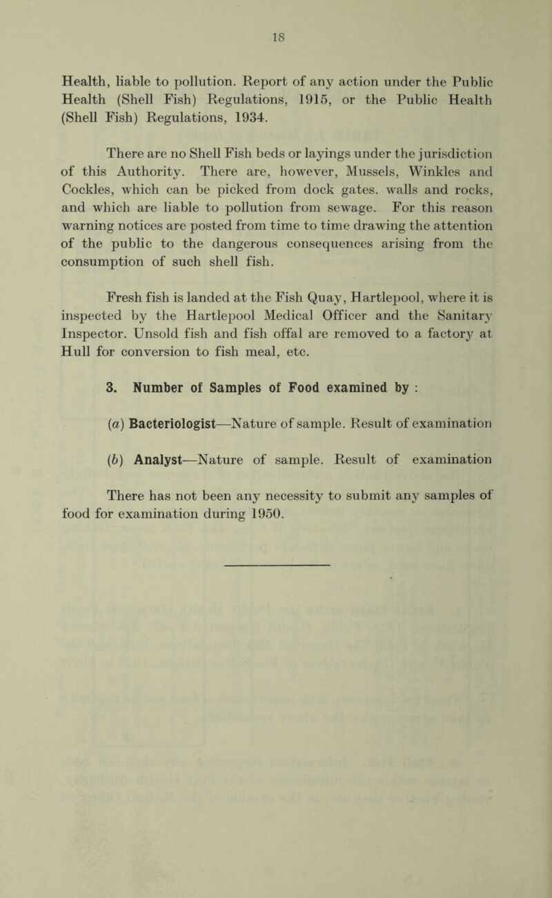 Health, liable to pollution. Report of any action under the Public Health (Shell Fish) Regulations, 1915, or the Public Health (Shell Fish) Regulations, 1934. There are no Shell Fish beds or layings under the jurisdiction of this Authority. There are, however, Mussels, Winkles and Cockles, which can be picked from dock gates, walls and rocks, and which are liable to pollution from sewage. For this reason warning notices are posted from time to time drawing the attention of the public to the dangerous consequences arising from the consumption of such shell fish. Fresh fish is landed at the Fish Quay, Hartlepool, where it is inspected by the Hartlepool Medical Officer and the Sanitary Inspector. Unsold fish and fish offal are removed to a factory, at Hull for conversion to fish meal, etc. 3. Number of Samples of Food examined by : (а) Bacteriologist—Nature of sample. Result of examination (б) Analyst—Nature of sample. Result of examination There has not been any necessity to submit any samples of food for examination during 1950.
