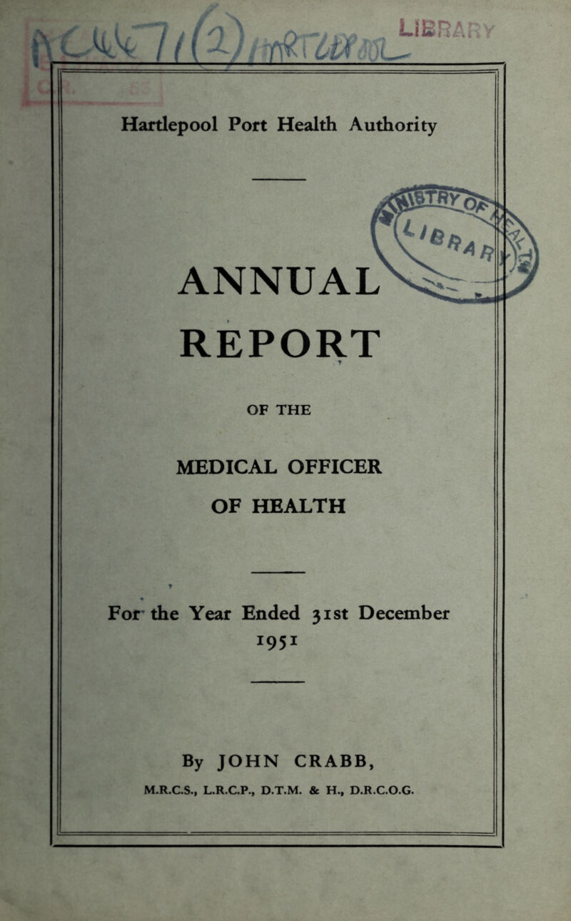 nUL- libra; Hartlepool Port Health Authority ANNUAL REPORT . T OF THE MEDICAL OFFICER OF HEALTH For- the Year Ended 31st December 1951 By JOHN CRABB, M.R.C.S., L.R.C.P., D.T.M. & H., D.R.C.O.G.