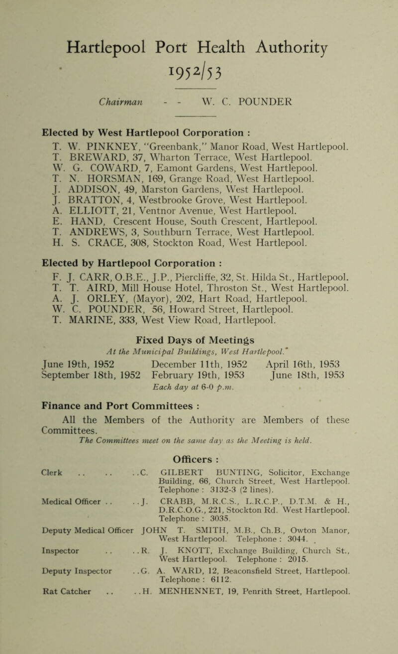 Hartlepool Port Health Authority ^52/53 Chairman - - W. C. POUNDER Elected by West Hartlepool Corporation : T. W. PINKNEY, “Greenbank,” Manor Road, West Hartlepool. T. BREWARD, 37, Wharton Terrace, West Hartlepool. W. G. COWARD, 7, Eamont Gardens, West Hartlepool. T. N. HORSMAN, 169, Grange Road, West Hartlepool. J. ADDISON, 49, Marston Gardens, West Hartlepool. J. BRATTON, 4, Westbrooke Grove, West Hartlepool. A. ELLIOTT, 21, Ventnor Avenue, West Hartlepool. E. HAND, Crescent House, South Crescent, Hartlepool. T. ANDREWS, 3, Southburn Terrace, West Hartlepool. H. S. CRACE, 308, Stockton Road, West Hartlepool. Elected by Hartlepool Corporation : F. J. CARR, O.B.E., J.P., Piercliffe, 32, St. Hilda St., Hartlepool. T. T. AIRD, Mill House Hotel, Throston St., West Hartlepool. A. J. ORLEY, (Mayor), 202, Hart Road, Hartlepool. W. C. POUNDER, 56, Howard Street, Hartlepool. T. MARINE, 333, West View Road, Hartlepool. Fixed Days of Meetings At the Municipal Buildings, West Hartlepool.* June 19th, 1952 December 11th, 1952 April 16th, 1953 September 18th, 1952 February 19th, 1953 June 18th, 1953 Each day at 6-0 p.m. Finance and Port Committees : All the Members of the Authority are Members of these Committees. The Committees meet on the same day as the Meeting is held. Officers : Clerk .C. GILBERT BUNTING, Solicitor, Exchange Building, 66, Church Street, West Hartlepool. Telephone : 3132-3 (2 lines). Medical Officer . . •J. CRABB, M.R.C.S., L.R.C.P., D.T.M. & H., D.R.C.O.G., 221, Stockton Rd. West Hartlepool. Telephone : 3035. Deputy Medical Officer JOHN T. SMITH, M.B., Ch.B., Owton Manor, West Hartlepool. Telephone : 3044. Inspector .R. J. KNOTT, Exchange Building, Church St., West Hartlepool. Telephone : 2015. Deputy Inspector .G. A. WARD, 12, Beaconsfield Street, Hartlepool. Telephone: 6112. Rat Catcher .H. MENHENNET, 19, Penrith Street, Hartlepool.