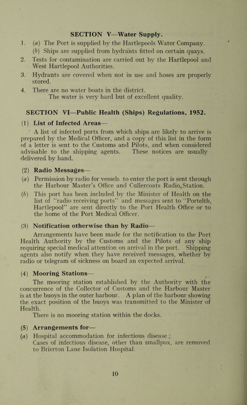 SECTION V—Water Supply. 1. (a) The Port is supplied by the Hartlepools Water Company. (b) Ships are supplied from hydrants fitted on certain quays. 2. Tests for contamination are carried out by the Hartlepool and West Hartlepool Authorities. 3. Hydrants are covered when not in use and hoses are properly stored. 4. There are no water boats in the district. The water is very hard but of excellent quality. SECTION VI—Public Health (Ships) Regulations, 1952. (1) List of Infected Areas— A list of infected ports from which ships are likely to arrive is prepared by the Medical Officer, and a copy of this list in the form of a letter is sent to the Customs and Pilots, and when considered advisable to the shipping agents. These notices are usually delivered by hand. (2) Radio Messages— (а) Permission by radio for vessels to enter the port is sent through the Harbour Master’s Office and Cullercoats Radio.Station. (б) This port has been included by the Minister of Health on the list of “radio receiving ports” and messages sent to “Portelth, Hartlepool” are sent directly to the Port Health Office or to the home of the Port Medical Officer. (3) Notification otherwise than by Radio— Arrangements have been made for the notification to the Port Health Authority by the Customs and the Pilots of any ship requiring special medical attention on arrival in the port. Shipping agents also notify when they have received messages, whether by radio or telegram of sickness on board an expected arrival. (4) Mooring Stations— The mooring station established by the Authority with the concurrence of the Collector of Customs and the Harbour Master is at the buoys in the outer harbour. A plan of the harbour showing the exact position of the buoys was transmitted to the Minister of Health. There is no mooring station within the docks. (5) Arrangements for— (a) Hospital accommodation for infectious disease ; Cases of infectious disease, other than smallpox, are removed to Brierton Lane Isolation Hospital.