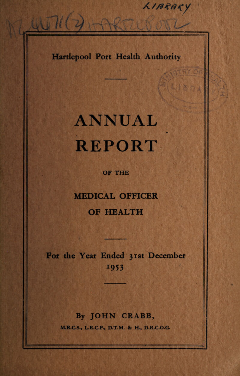 X \\\ K(i) Hartlepool Port Health Authority ANNUAL REPORT OF THE MEDICAL OFFICER OF HEALTH For the Year Ended 31st December 1953 By JOHN CRABB, M.R.C.S., L.R.C.P., D.T.M. & H., D.R.C.O.G.