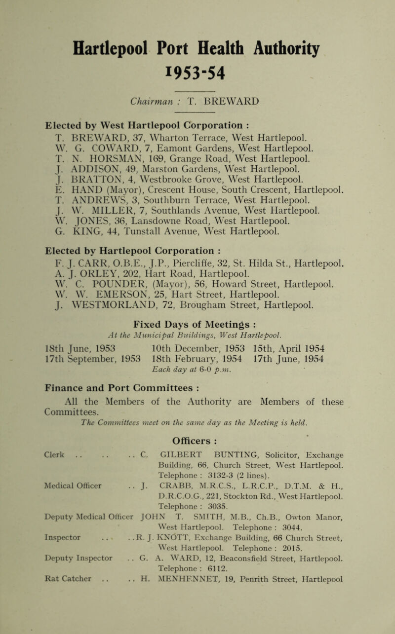 1953-54 Chairman : T. BREWARD Elected by West Hartlepool Corporation : T. BREWARD, 37, Wharton Terrace, West Hartlepool. W. G. COWARD, 7, Eamont Gardens, West Hartlepool. T. N. HORSMAN, 169, Grange Road, West Hartlepool. J. ADDISON, 49, Marston Gardens, West Hartlepool. J. BRATTON, 4, Westbrooke Grove, West Hartlepool. E. HAND (Mayor), Crescent House, South Crescent, Hartlepool. T. ANDREWS, 3, Southburn Terrace, West Hartlepool. J. W. MILLER, 7, Southlands Avenue, West Hartlepool. W. JONES, 36, Lansdowne Road, West Hartlepool. G. KING, 44, Tunstall Avenue, West Hartlepool. Elected by Hartlepool Corporation : F. J. CARR, O.B.E., J.P., Piercliffe, 32, St. Hilda St., Hartlepool. A. J. ORLEY, 202, Hart Road, Hartlepool. W. C. POUNDER, (Mayor), 56, Howard Street, Hartlepool. W. W. EMERSON, 25, Hart Street, Hartlepool. J. WESTMORLAND, 72, Brougham Street, Hartlepool. Fixed Days of Meetings : At the Municipal Buildings, West Hartlepool. 18th June, 1953 10th December, 1953 15th, April 1954 17th September, 1953 18th February, 1954 17th June, 1954 Each day at 6-0 p.m. Finance and Port Committees : All the Members of the Authority are Members of these Committees. The Committees meet on the same day as the Meeting is held. Clerk Officers : C. GILBERT BUNTING, Solicitor, Exchange Medical Officer Building, 66, Church Street, West Hartlepool. Telephone : 3132-3 (2 lines). J. CRABB, M.R.C.S., L.R.C.P., D.T.M. & H., Deputy Medical Officer D.R.C.O.G., 221, Stockton Rd., West Hartlepool. Telephone : 3035. JOHN T. SMITH, M.B., Ch.B., Owton Manor, Inspector West Hartlepool. Telephone : 3044. R. J. KNOTT, Exchange Building, 66 Church Street, Deputy Inspector West Hartlepool. Telephone : 2015. G. A. WARD, 12, Beaconsfield Street, Hartlepool. Rat Catcher Telephone: 6112. H. MENHF.NNET, 19, Penrith Street, Hartlepool