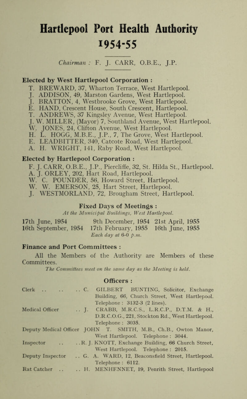 1954-55 Chairman : F. J. CARR, O.B.E., J.P. Elected by West Hartlepool Corporation : T. BREWARD, 37, Wharton Terrace, West Hartlepool. J. ADDISON, 49, Marston Gardens, West Hartlepool. J. BRATTON, 4, Westbrooke Grove, West Hartlepool. E. HAND, Crescent House, South Crescent, Hartlepool. T. ANDREWS, 37 Kingsley Avenue, West Hartlepool. J. W. MILLER, (Mayor) 7, Southland Avenue, West Hartlepool. W. JONES, 24, Clifton Avenue, West Hartlepool. H. L. HOGG, M.B.E., J.P., 7, The Grove, West Hartlepool. E. LEADBITTER, 340, Catcote Road, West Hartlepool. A. H. WRIGHT, 141, Raby Road, West Hartlepool. Elected by Hartlepool Corporation : F. J. CARR, O.B.E., J.P., Piercliffe, 32, St. Hilda St., Hartlepool. A. J. ORLEY, 202, Hart Road, Hartlepool. W. C. POUNDER, 56, Howard Street, Hartlepool. W. W. EMERSON, 25, Hart Street, Hartlepool. J. WESTMORLAND, 72, Brougham Street, Hartlepool. Fixed Days of Meetings : At the Municipal Buildings, West Hartlepool. 17th June, 1954 9th December, 1954 21st April, 1955 16th September, 1954 17th February, 1955 16th June, 1955 Each day at 6-0 p.m. Finance and Port Committees : All the Members of the Authority are Members of these Committees. The Committees meet on the same day as the Meeting is held. Clerk C. Officers : GILBERT BUNTING, Solicitor, Exchange Medical Officer J- Building, 66, Church Street, West Hartlepool. Telephone : 3132-3 (2 lines). CRABB, M.R.C.S., L.R.C.P., D.T.M. & H„ Deputy Medical Officer D.R.C.O.G., 221, Stockton Rd., West Hartlepool. Telephone : 3035. JOHN T. SMITH, M.B., Ch.B., Owton Manor, Inspector R. J West Hartlepool. Telephone : 3044. . KNOTT, Exchange Building, 66 Church Street, Deputy Inspector G. West Hartlepool. Telephone : 2015. A. WARD, 12, Beaeonsfield Street, Hartlepool. Rat Catcher H. Telephone: 6112. MENHF.NNET, 19, Penrith Street, Hartlepool