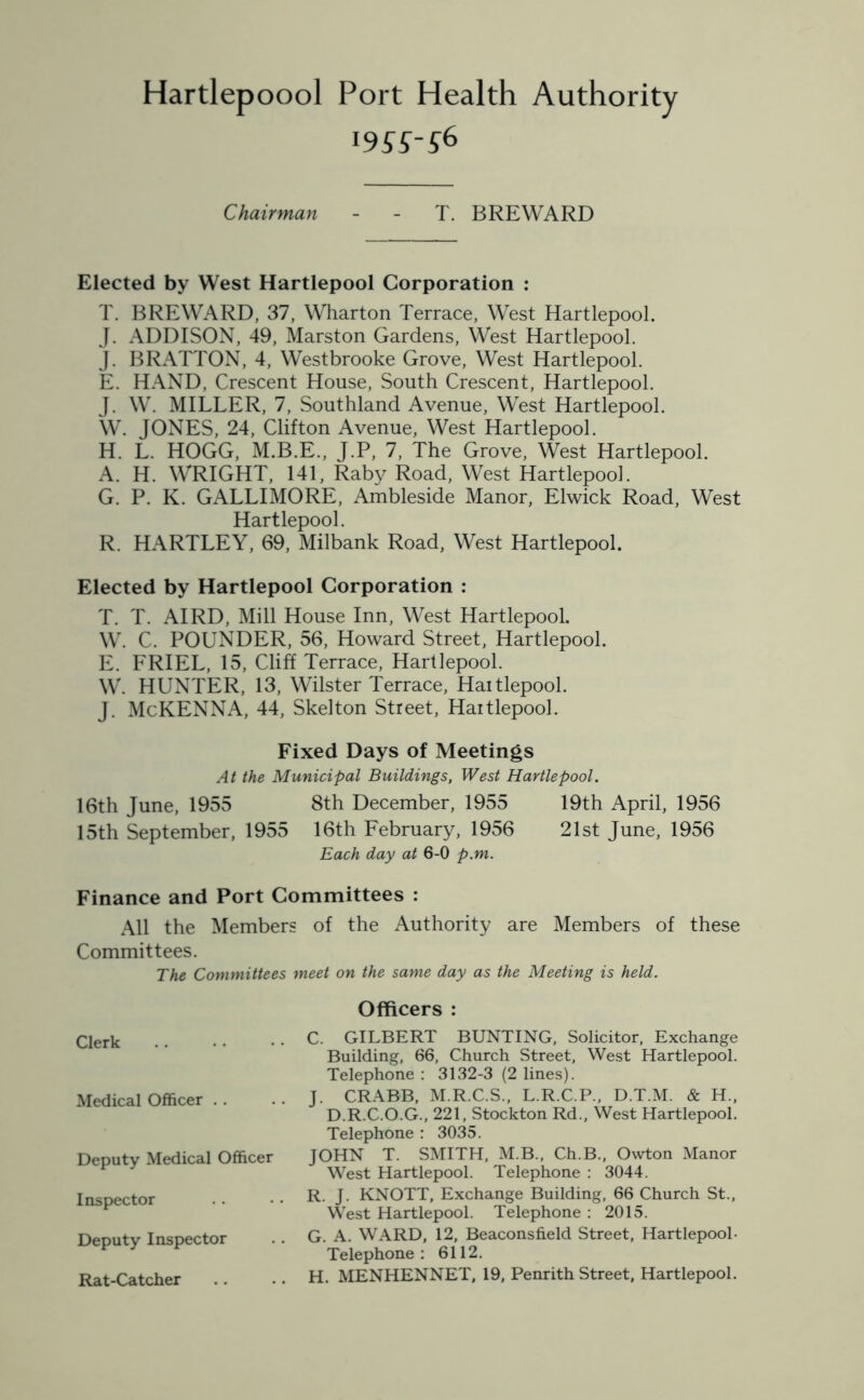 Hartlepoool Port Health Authority 19SSS* Chairman - - T. BREWARD Elected by West Hartlepool Corporation : T. BREWARD, 37, Wharton Terrace, West Hartlepool. J. ADDISON, 49, Marston Gardens, West Hartlepool. J. BRATTON, 4, Westbrooke Grove, West Hartlepool. E. HAND, Crescent House, South Crescent, Hartlepool. J. W. MILLER, 7, Southland Avenue, West Hartlepool. W. JONES, 24, Clifton Avenue, West Hartlepool. H. L. HOGG, M.B.E., J.P, 7, The Grove, West Hartlepool. A. H. WRIGHT, 141, Raby Road, West Hartlepool. G. P. K. GALLIMORE, Ambleside Manor, Elwick Road, West Hartlepool. R. HARTLEY, 69, Milbank Road, West Hartlepool. Elected by Hartlepool Corporation : T. T. AIRD, Mill House Inn, West Hartlepool. W. C. POUNDER, 56, Howard Street, Hartlepool. E. FRIEL, 15, Cliff Terrace, Hartlepool. W. HUNTER, 13, Wilster Terrace, Haitlepool. J. McKENNA, 44, Skelton Street, Hartlepool. Fixed Days of Meetings At the Municipal Buildings, West Hartlepool. 16th June, 1955 8th December, 1955 19th April, 1956 15th September, 1955 16th February, 1956 21st June, 1956 Each day at 6-0 p.m. Finance and Port Committees : All the Members of the Authority are Members of these Committees. The Committees meet on the same day as the Meeting is held. Clerk Medical Officer . . Deputy Medical Officer Inspector Deputy Inspector Rat-Catcher Officers : C. GILBERT BUNTING, Solicitor, Exchange Building, 66, Church Street, West Hartlepool. Telephone: 3132-3 (2 lines). J. CRABB, M.R.C.S., L.R.C.P., D.T.M. & H., D.R.C.O.G., 221, Stockton Rd., West Hartlepool. Telephone : 3035. JOHN T. SMITH, M.B., Ch.B., Owton Manor West Hartlepool. Telephone : 3044. R. J. KNOTT, Exchange Building, 66 Church St., West Hartlepool. Telephone : 2015. G. A. WARD, 12, Beaconsfield Street, Hartlepool- Telephone: 6112. H. MENHENNET, 19, Penrith Street, Hartlepool.