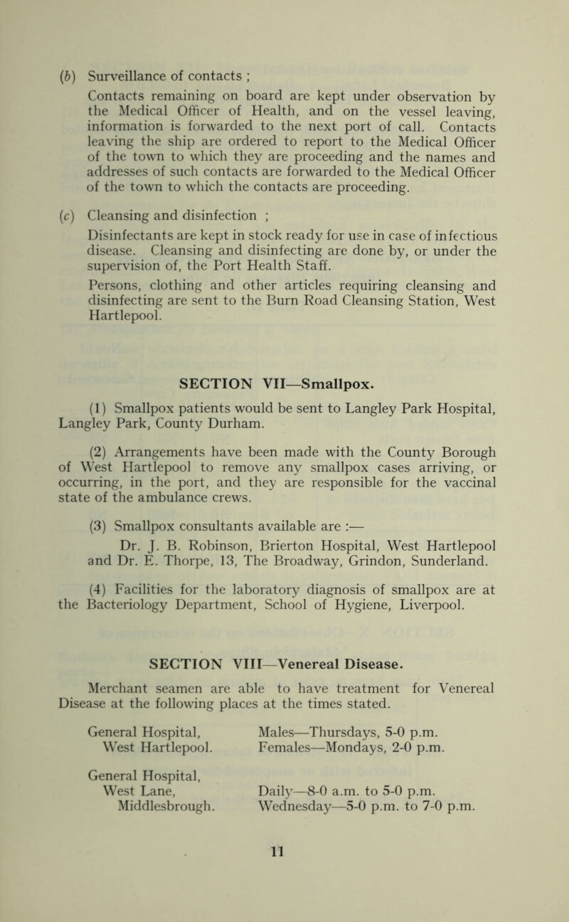 (b) Surveillance of contacts ; Contacts remaining on board are kept under observation by the Medical Officer of Health, and on the vessel leaving, information is forwarded to the next port of call. Contacts leaving the ship are ordered to report to the Medical Officer of the town to which they are proceeding and the names and addresses of such contacts are forwarded to the Medical Officer of the town to which the contacts are proceeding. (c) Cleansing and disinfection ; Disinfectants are kept in stock ready for use in case of infectious disease. Cleansing and disinfecting are done by, or under the supervision of, the Port Health Staff. Persons, clothing and other articles requiring cleansing and disinfecting are sent to the Burn Road Cleansing Station, West Hartlepool. SECTION VII—Smallpox. (1) Smallpox patients would be sent to Langley Park Hospital, Langley Park, County Durham. (2) Arrangements have been made with the County Borough of West Hartlepool to remove any smallpox cases arriving, or occurring, in the port, and they are responsible for the vaccinal state of the ambulance crews. (3) Smallpox consultants available are :— Dr. J. B. Robinson, Brierton Hospital, West Hartlepool and Dr. E. Thorpe, 13, The Broadway, Grindon, Sunderland. (4) Facilities for the laboratory diagnosis of smallpox are at the Bacteriology Department, School of Hygiene, Liverpool. SECTION VIII—Venereal Disease. Merchant seamen are able to have treatment for Venereal Disease at the following places at the times stated. General Hospital, West Hartlepool. Males—Thursdays, 5-0 p.m. Females—Mondays, 2-0 p.m. General Hospital, West Lane, Middlesbrough. Daily—8-0 a.m. to 5-0 p.m. Wednesday—5-0 p.m. to 7-0 p.m.