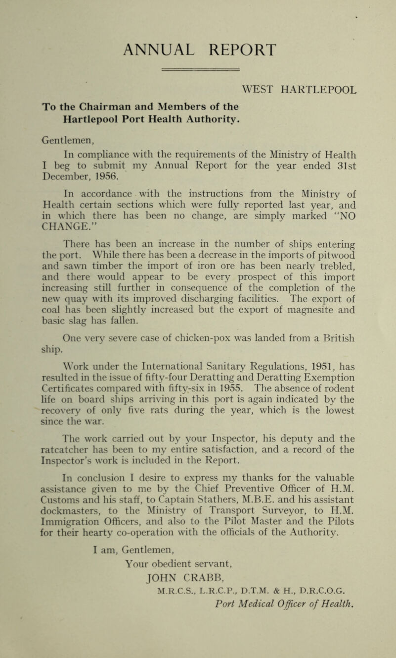 ANNUAL REPORT WEST HARTLEPOOL To the Chairman and Members of the Hartlepool Port Health Authority. Gentlemen, In compliance with the requirements of the Ministry of Health I beg to submit my Annual Report for the year ended 31st December, 1956. In accordance with the instructions from the Ministry of Health certain sections which were fully reported last year, and in which there has been no change, are simply marked “NO CHANGE.” There has been an increase in the number of ships entering the port. While there has been a decrease in the imports of pitwood and sawn timber the import of iron ore has been nearly trebled, and there would appear to be every prospect of this import increasing still further in consequence of the completion of the new quay with its improved discharging facilities. The export of coal has been slightly increased but the export of magnesite and basic slag has fallen. One very severe case of chicken-pox was landed from a British ship. Work under the International Sanitary Regulations, 1951, has resulted in the issue of fifty-four Deratting and Deratting Exemption Certificates compared with fifty-six in 1955. The absence of rodent life on board ships arriving in this port is again indicated by the recovery of only five rats during the year, which is the lowest since the war. The work carried out by your Inspector, his deputy and the ratcatcher has been to my entire satisfaction, and a record of the Inspector’s work is included in the Report. In conclusion I desire to express my thanks for the valuable assistance given to me by the Chief Preventive Officer of H.M. Customs and his staff, to Captain Stathers, M.B.E. and his assistant dockmasters, to the Ministry of Transport Surveyor, to H.M. Immigration Officers, and also to the Pilot Master and the Pilots for their hearty co-operation with the officials of the Authority. I am, Gentlemen, Your obedient servant, JOHN CRABB, M.R.C.S., L.R.C.P., D.T.M. & H., D.R.C.O.G. Port Medical Officer of Health.