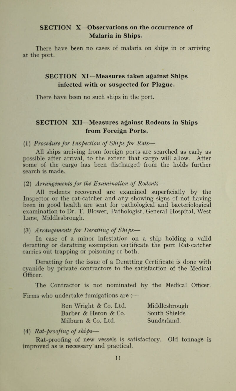Malaria in Ships. There have been no cases of malaria on ships in or arriving at the port. SECTION XI—Measures taken against Ships infected with or suspected for Plague. There have been no such ships in the port. SECTION XII—Measures against Rodents in Ships from Foreign Ports. (1) Procedure for Inspection of Ships for Rats— All ships arriving from foreign ports are searched as early as possible after arrival, to the extent that cargo will allow. After some of the cargo has been discharged from the holds further search is made. (2) Arrangements for the Examination of Rodents— All rodents recovered are examined superficially by the Inspector or the rat-catcher and any showing signs of not having been in good health are sent for pathological and bacteriological examination to Dr. T. Blower, Pathologist, General Hospital, West Lane.. Middlesbrough. (3) Arrangements for Deratting of Ships— In case of a minor infestation on a ship holding a valid deratting or deratting exemption ceitificate the port Rat-catcher carries out trapping or poisoning cr both. Deratting for the issue of a Deratting Certificate is done with cyanide by private contractors to the satisfaction of the Medical Officer. The Contractor is not nominated by the Medical Officer. Firms who undertake fumigations are :— Ben Wright & Co. Ltd. Middlesbrough Barber & Heron & Co. South Shields Milburn & Co. Ltd. Sunderland. (4) Rat-proofing of ships— Rat-proofing of new vessels is satisfactory. Old tonnage is improved as is necessary and practical. 11