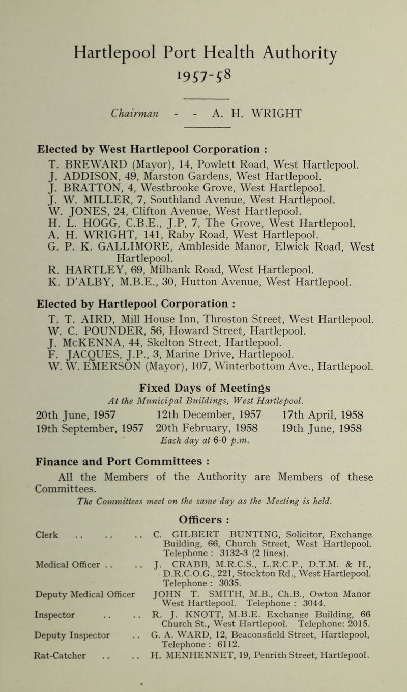 Hartlepool Port Health Authority I9S7-58 Chairman - - A. H. WRIGHT Elected by West Hartlepool Corporation : T. BREWARD (Mayor), 14, Powlett Road, West Hartlepool. J. ADDISON, 49, Marston Gardens, West Hartlepool. J. BRATTON, 4, Westbrooke Grove, West Hartlepool. J. W. MILLER, 7, Southland Avenue, West Hartlepool. W. JONES, 24, Clifton Avenue, West Hartlepool. H. L. HOGG, C.B.E., J.P, 7, The Grove, West Hartlepool. A. H. WRIGHT, 141, Raby Road, West Hartlepool. G. P. K. GALLIMORE, Ambleside Manor, Elwick Road, West Hartlepool. R. HARTLEY, 69, Milbank Road, West Hartlepool. K. D’ALBY, M.B.E., 30, Hutton Avenue, West Hartlepool. Elected by Hartlepool Corporation : T. T. AIRD, Mill House Inn, Throston Street, West Hartlepool. W. C. POUNDER, 56, Howard Street, Hartlepool. J. McKENNA, 44, Skelton Street, Hartlepool. F. JACQUES, J.P., 3, Marine Drive, Hartlepool. W. W. EMERSON (Mayor), 107, Winterbottom Ave., Hartlepool. Fixed Days of Meetings At the Municipal Buildings, West Hartlepool. 20th June, 1957 12th December, 1957 17th April, 1958 19th September, 1957 20th February, 1958 19th June, 1958 Each day at 6-0 p.m. Finance and Port Committees : All the Members of the Authority are Members of these Committees. The Committees meet on the same day as the Meeting is held. Clerk Medical Officer . . Deputy Medical Officer Inspector Deputy Inspector Rat-Catcher Officers : C. GILBERT BUNTING, Solicitor, Exchange Building, 66, Church Street, West Hartlepool. Telephone : 3132-3 (2 lines). J. CRABB, M.R.C.S., L.R.C.P., D.T.M. & H., D.R.C.O.G., 221, Stockton Rd., West Hartlepool. Telephone : 3035. JOHN T. SMITH, M.B., Ch.B., Owton Manor West Hartlepool. Telephone : 3044. R. J. KNOTT, M.B.E. Exchange Building, 66 Church St., West Hartlepool. Telephone: 2015. G. A. WARD, 12, Beaconsfield Street, Hartlepool, Telephone: 6112. H. MENHENNET, 19, Penrith Street, Hartlepool.