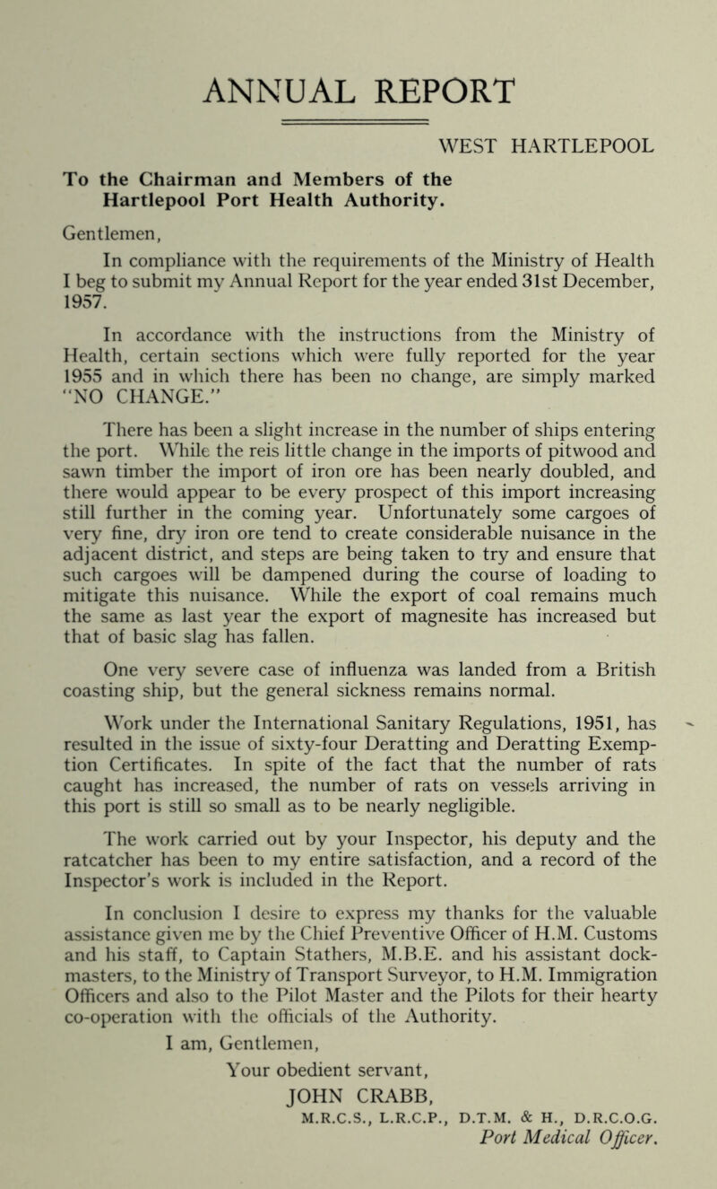 ANNUAL REPORT WEST HARTLEPOOL To the Chairman and Members of the Hartlepool Port Health Authority. Gentlemen, In compliance with the requirements of the Ministry of Health I beg to submit my Annual Report for the year ended 31st December, 1957. In accordance with the instructions from the Ministry of Health, certain sections which were fully reported for the year 1955 and in which there has been no change, are simply marked “NO CHANGE.” There has been a slight increase in the number of ships entering the port. While the reis little change in the imports of pitwood and sawn timber the import of iron ore has been nearly doubled, and there would appear to be every prospect of this import increasing still further in the coming year. Unfortunately some cargoes of very fine, dry iron ore tend to create considerable nuisance in the adjacent district, and steps are being taken to try and ensure that such cargoes will be dampened during the course of loading to mitigate this nuisance. While the export of coal remains much the same as last year the export of magnesite has increased but that of basic slag has fallen. One very severe case of influenza was landed from a British coasting ship, but the general sickness remains normal. Work under the International Sanitary Regulations, 1951, has resulted in the issue of sixty-four Deratting and Deratting Exemp- tion Certificates. In spite of the fact that the number of rats caught has increased, the number of rats on vessels arriving in this port is still so small as to be nearly negligible. The work carried out by your Inspector, his deputy and the ratcatcher has been to my entire satisfaction, and a record of the Inspector’s work is included in the Report. In conclusion I desire to express my thanks for the valuable assistance given me by the Chief Preventive Officer of H.M. Customs and his staff, to Captain Stathers, M.B.E. and his assistant dock- masters, to the Ministry of Transport Surveyor, to H.M. Immigration Officers and also to the Pilot Master and the Pilots for their hearty co-operation with the officials of the Authority. I am, Gentlemen, Your obedient servant, JOHN CRABB, M.R.C.S., L.R.C.P., D.T.M. & H., D.R.C.O.G. Port Medical Officer.