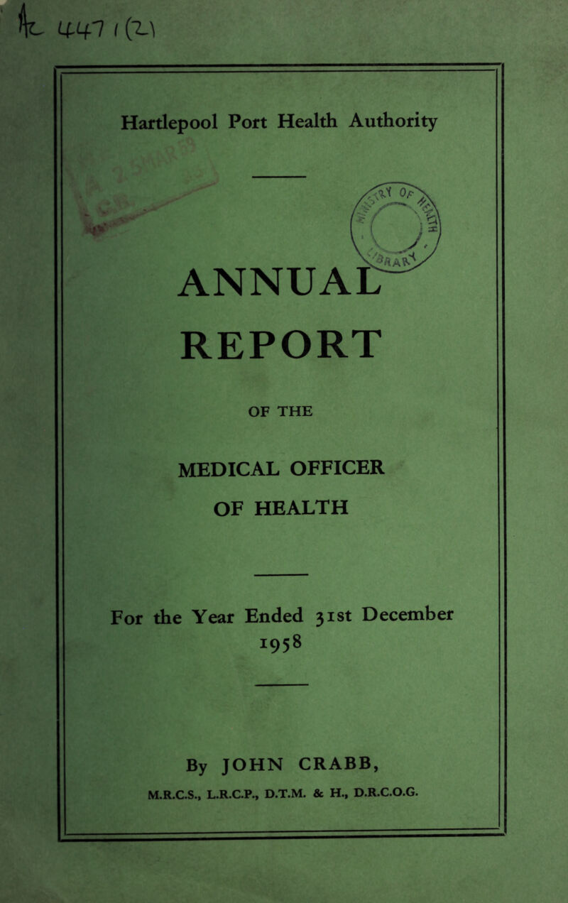 wi i Cu Hartlepool Port Health Authority REPORT OF THE MEDICAL OFFICER OF HEALTH For the Year Ended 31st December 1958 By JOHN CRABB, M.R.C.S., L.R.C.P., D.T.M. & H., D.R.C.O.G. ANNUAL