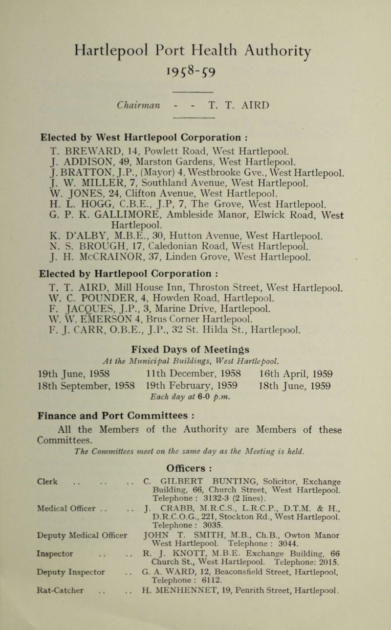 Hartlepool Port Health Authority i9?8-£9 Chairman - - T. T. AIRD Elected by West Hartlepool Corporation : T. BREWARD, 14, Powlett Road, West Hartlepool. J. ADDISON, 49, Marston Gardens, West Hartlepool. J. BRATTON, J.P., (Mayor) 4, Westbrooke Gve., West Hartlepool. J. W. MILLER, 7, Southland Avenue, West Hartlepool. W. JONES, 24, Clifton Avenue, West Hartlepool. H. L. HOGG, C.B.E., J.P, 7, The Grove, West Hartlepool. G. P. K. GALLIMORE, Ambleside Manor, Elwick Road, West Hartlepool. K. D’ALBY, M.B.E., 30, Hutton Avenue, West Hartlepool. N. S. BROUGH, 17, Caledonian Road, West Hartlepool. J. H. McCRAINOR, 37, Linden Grove, West Hartlepool. Elected by Hartlepool Corporation : T. T. AIRD, Mill House Inn, Throston Street, West Hartlepool. W. C. POUNDER, 4, Howden Road, Hartlepool. F. JACQUES, J.P., 3, Marine Drive, Hartlepool. W. W. EMERSON 4, Brus Corner Hartlepool. F. J. CARR, O.B.E., J.P., 32 St. Hilda St., Hartlepool. Fixed Days of Meetings At the Municipal Buildings, West Hartlepool. 19th June, 1958 11th December, 1958 16th April, 1959 18th September, 1958 19th February, 1959 18th June, 1959 Each day at 6-0 p.m. Finance and Port Committees : All the Members of the Authority are Members of these Committees. The Committees meet on the same day as the Meeting is held. Officers : Clerk C. GILBERT BUNTING, Solicitor, Exchange Building, 66, Church Street, West Hartlepool. Telephone : 3132-3 (2 lines). Medical Officer . . . . J. CRABB, M.R.C.S., L.R.C.P., D.T.M. & H., D.R.C.O.G., 221, Stockton Rd., West Hartlepool. Telephone : 3035. Deputy Medical Officer JOHN T. SMITH, M.B., Ch.B., Owton Manor West Hartlepool. Telephone : 3044. Inspector . . R. J. KNOTT, M.B.E. Exchange Building, 66 Church St., West Hartlepool. Telephone: 2015. Deputy Inspector . . G. A. WARD, 12, Beaconsfield Street, Hartlepool, Telephone : 6112. Rat-Catcher .. .. H. MENHENNET, 19, Penrith Street, Hartlepool.