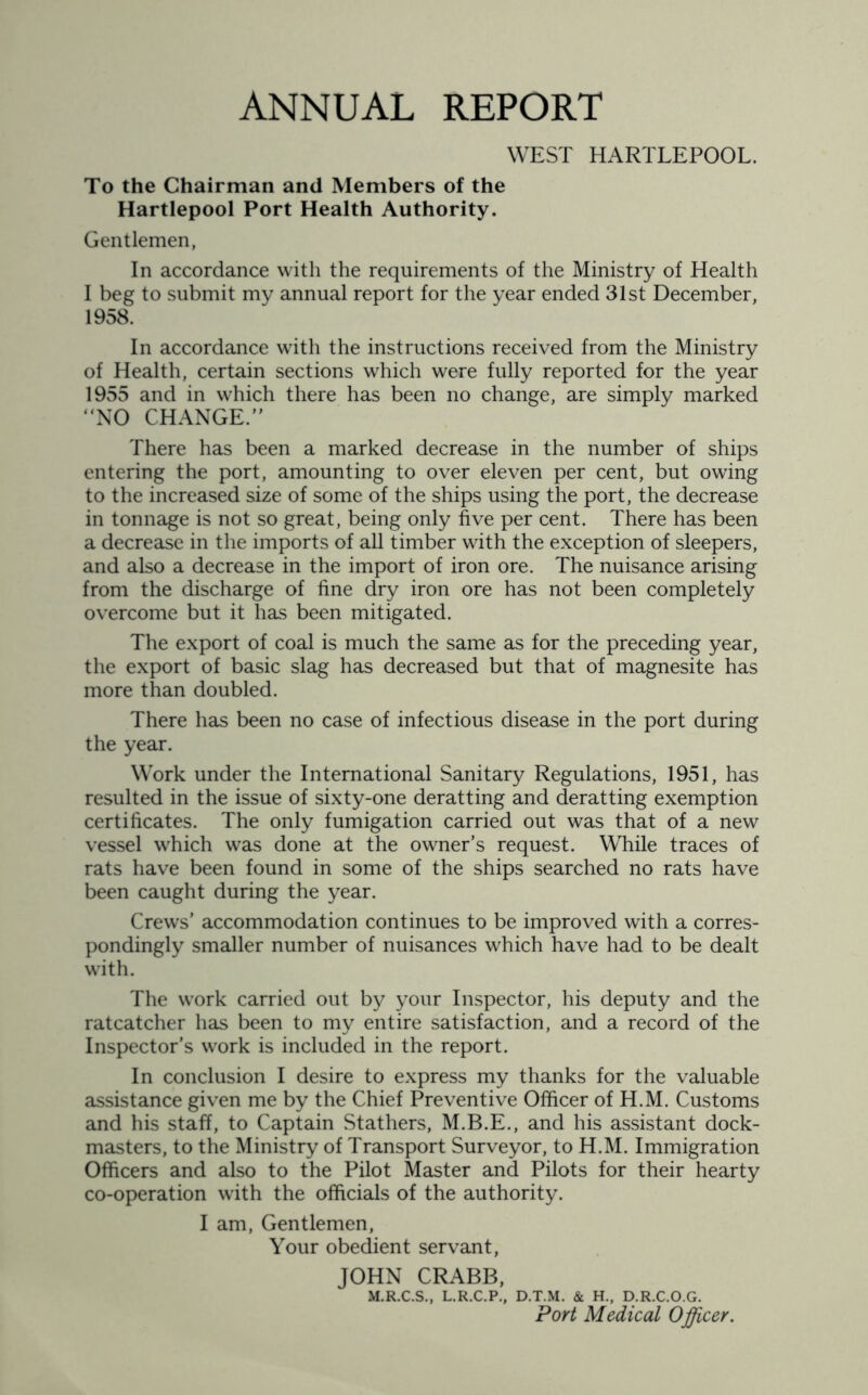 ANNUAL REPORT WEST HARTLEPOOL. To the Chairman and Members of the Hartlepool Port Health Authority. Gentlemen, In accordance with the requirements of the Ministry of Health I beg to submit my annual report for the year ended 31st December, 1958. In accordance with the instructions received from the Ministry of Health, certain sections which were fully reported for the year 1955 and in which there has been no change, are simply marked “NO CHANGE.” There has been a marked decrease in the number of ships entering the port, amounting to over eleven per cent, but owing to the increased size of some of the ships using the port, the decrease in tonnage is not so great, being only five per cent. There has been a decrease in the imports of all timber with the exception of sleepers, and also a decrease in the import of iron ore. The nuisance arising from the discharge of fine dry iron ore has not been completely overcome but it has been mitigated. The export of coal is much the same as for the preceding year, the export of basic slag has decreased but that of magnesite has more than doubled. There has been no case of infectious disease in the port during the year. Work under the International Sanitary Regulations, 1951, has resulted in the issue of sixty-one deratting and deratting exemption certificates. The only fumigation carried out was that of a new vessel which was done at the owner’s request. While traces of rats have been found in some of the ships searched no rats have been caught during the year. Crews’ accommodation continues to be improved with a corres- pondingly smaller number of nuisances which have had to be dealt with. The work carried out by your Inspector, his deputy and the ratcatcher has been to my entire satisfaction, and a record of the Inspector’s work is included in the report. In conclusion I desire to express my thanks for the valuable assistance given me by the Chief Preventive Officer of H.M. Customs and his staff, to Captain Stathers, M.B.E., and his assistant dock- masters, to the Ministry of Transport Surveyor, to H.M. Immigration Officers and also to the Pilot Master and Pilots for their hearty co-operation with the officials of the authority. I am, Gentlemen, Your obedient servant, JOHN CRABB, M.R.C.S., L.R.C.P., D.T.M. & H., D.R.C.O.G. Port Medical Officer.