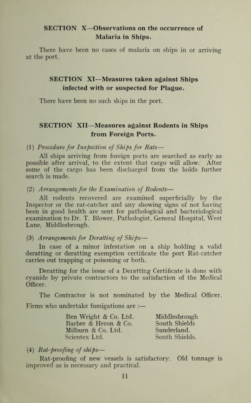 Malaria in Ships. There have been no cases of malaria on ships in or arriving at the port. SECTION XI—Measures taken against Ships infected with or suspected for Plague. There have been no such ships in the port. SECTION XII—Measures against Rodents in Ships from Foreign Ports. (1) Procedure for Inspection of Ships for Rats— All ships arriving from foreign ports are searched as early as possible after arrival, to the extent that cargo will allow. After some of the cargo has been discharged from the holds further search is made. (2) Arrangements for the Examination of Rodents— All rodents recovered are examined superficially by the Inspector or the rat-catcher and any showing signs of not having been in good health are sent for pathological and bacteriological examination to Dr. T. Blower, Pathologist, General Hospital, West Lane. Middlesbrough. (3) Arrangements for Deratting of Ships— In case of a minor infestation on a ship holding a valid deratting or deratting exemption certificate the port Rat-catcher carries out trapping or poisoning or both. Deratting for the issue of a Deratting Certificate is done with cyanide by private contractors to the satisfaction of the Medical Officer. The Contractor is not nominated by the Medical Officer. Firms who undertake fumigations are :— Middlesbrough South Shields Sunderland. South Shields. Ben Wright & Co. Ltd. Barber & Heron & Co. Milburn & Co. Ltd. Scientex Ltd. (4) Rat-proofing of ships— Rat-proofing of new vessels is satisfactory. Old tonnage is improved as is necessary and practical. 11