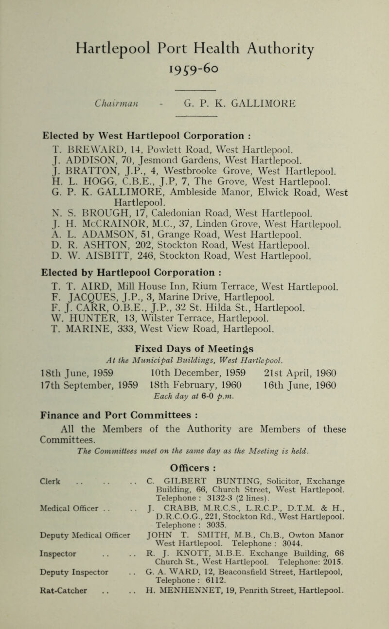 19^9-60 Chairman - G. P. K. GALLIMORE Elected by West Hartlepool Corporation : T. BREWARD, 14, Powlett Road, West Hartlepool. J. ADDISON, 70, Jesmond Gardens, West Hartlepool. J. BRATTON, J.P., 4, Westbrooke Grove, West Hartlepool. H. L. HOGG, C.B.E., J.P, 7, The Grove, West Hartlepool. G. P. K. GALLIMORE, Ambleside Manor, Elwick Road, West Hartlepool. N. S. BROUGH, 17, Caledonian Road, West Hartlepool. J. H. McCRAINOR, M.C., 37, Linden Grove, West Hartlepool. A. L. ADAMSON, 51, Grange Road, West Hartlepool. D. R. ASHTON, 202, Stockton Road, West Hartlepool. D. W. AISBITT, 246, Stockton Road, West Hartlepool. Elected by Hartlepool Corporation : T. T. AIRD, Mill House Inn, Rium Terrace, West Hartlepool. F. JACQUES, J.P., 3, Marine Drive, Hartlepool. F. J. CARR, O.B.E., J.P., 32 St. Hilda St., Hartlepool. W. HUNTER, 13, Wilster Terrace, Hartlepool. T. MARINE, 333, West View Road, Hartlepool. Fixed Days of Meetings At the Municipal Buildings, West Hartlepool. 18th June, 1959 10th December, 1959 21st April, 1960 17th September, 1959 18th February, 1960 16th June, 1960 Each day at 6-0 p.m. Finance and Port Committees : All the Members of the Authority are Members of these Committees. The Committees meet on the same day as the Meeting is held. Clerk Medical Officer . . Deputy Medical Officer Inspector Deputy Inspector Rat-Catcher Officers : C. GILBERT BUNTING, Solicitor, Exchange Building, 66, Church Street, West Hartlepool. Telephone : 3132-3 (2 lines). J. CRABB, M.R.C.S., L.R.C.P., D.T.M. & H., D.R.C.O.G., 221, Stockton Rd., West Hartlepool. Telephone : 3035. JOHN T. SMITH, M.B., Ch.B., Owton Manor West Hartlepool. Telephone : 3044. R. J. KNOTT, M.B.E. Exchange Building, 66 Church St., West Hartlepool. Telephone: 2015. G. A. WARD, 12, Beaconsfield Street, Hartlepool, Telephone: 6112. H. MENHENNET, 19, Penrith Street, Hartlepool.