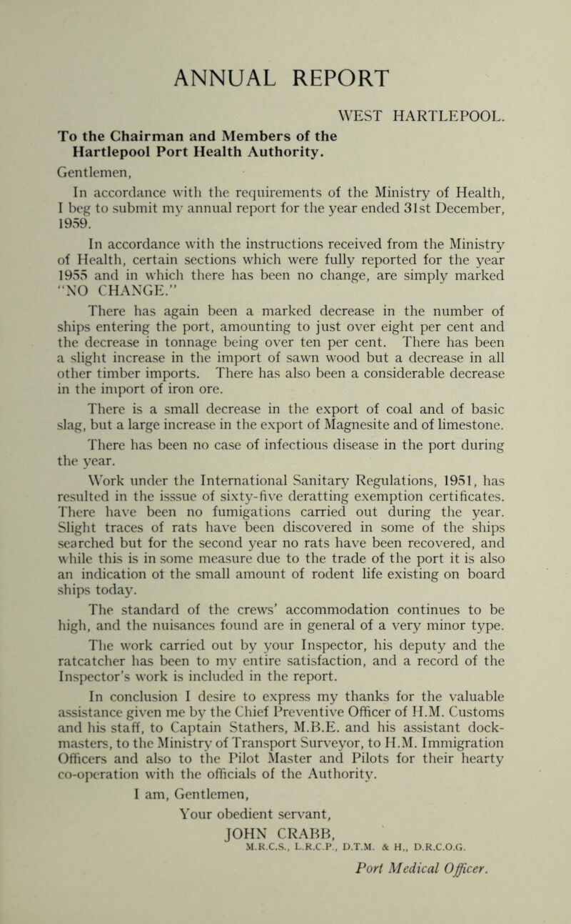 ANNUAL REPORT WEST HARTLEPOOL. To the Chairman and Members of the Hartlepool Port Health Authority. Gentlemen, In accordance with the requirements of the Ministry of Health, I beg to submit my annual report for the year ended 31st December, 1959. In accordance with the instructions received from the Ministry of Health, certain sections which were fully reported for the year 1955 and in which there has been no change, are simply marked “NO CHANGE.” There has again been a marked decrease in the number of ships entering the port, amounting to just over eight per cent and the decrease in tonnage being over ten per cent. There has been a slight increase in the import of sawn wood but a decrease in all other timber imports. There has also been a considerable decrease in the import of iron ore. There is a small decrease in the export of coal and of basic slag, but a large increase in the export of Magnesite and of limestone. There has been no case of infectious disease in the port during the year. Work under the International Sanitary Regulations, 1951, has resulted in the isssue of sixty-five deratting exemption certificates. There have been no fumigations carried out during the year. Slight traces of rats have been discovered in some of the ships searched but for the second year no rats have been recovered, and while this is in some measure due to the trade of the port it is also an indication ot the small amount of rodent life existing on board ships today. The standard of the crews’ accommodation continues to be high, and the nuisances found are in general of a very minor type. The work carried out by your Inspector, his deputy and the ratcatcher has been to my entire satisfaction, and a record of the Inspector’s work is included in the report. In conclusion I desire to express my thanks for the valuable assistance given me by the Chief Preventive Officer of H.M. Customs and his staff, to Captain Stathers, M.B.E. and his assistant dock- masters, to the Ministry of Transport Surveyor, to H.M. Immigration Officers and also to the Pilot Master and Pilots for their hearty co-operation with the officials of the Authority. I am, Gentlemen, Your obedient servant, JOHN CRABB, M.R.C.S., L.R.C.P., D.T.M. & H„ D.R.C.O.G. Port Medical Officer.