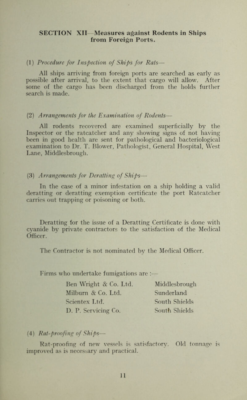SECTION XII Measures against Rodents in Ships from Foreign Ports. (1) Procedure for Inspection of Ships for Rats— All ships arriving from foreign ports are searched as early as possible after arrival, to the extent that cargo will allow. After some of the cargo has been discharged from the holds further search is made. (2) Arrangements for the Examination of Rodents— All rodents recovered are examined superficially by the Inspector or the ratcatcher and any showing signs of not having been in good health are sent for pathological and bacteriological examination to Dr. T. Blower, Pathologist, General Hospital, West Lane, Middlesbrough. (3) A rrangements for Deratting of Ships— In the case of a minor infestation on a ship holding a valid deratting or deratting exemption certificate the port Ratcatcher carries out trapping or poisoning or both. Deratting for the issue of a Deratting Certificate is done with cyanide by private contractors to the satisfaction of the Medical Officer. The Contractor is not nominated by the Medical Officer. Firms who undertake fumigations are :— Ben Wright & Co. Ltd. Middlesbrough Milbum & Co. Ltd. Sunderland Scientex Ltd. South Shields D. P. Servicing Co. South Shields (4) Rat-proofing of Ships— Rat-proofing of new vessels is satisfactory. Old tonnage is improved as is necessary and practical.