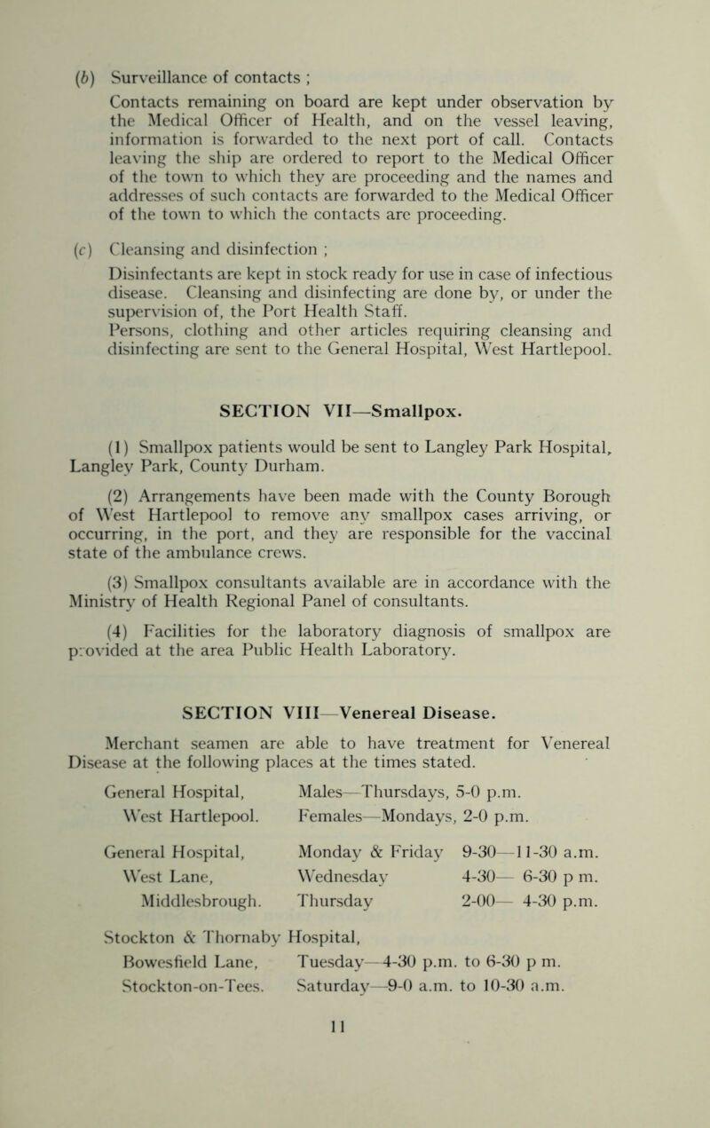 (b) Surveillance of contacts ; Contacts remaining on board are kept under observation by the Medical Officer of Health, and on the vessel leaving, information is forwarded to the next port of call. Contacts leaving the ship are ordered to report to the Medical Officer of the town to which they are proceeding and the names and addresses of such contacts are forwarded to the Medical Officer of the town to which the contacts are proceeding. (c) Cleansing and disinfection ; Disinfectants are kept in stock ready for use in case of infectious disease. Cleansing and disinfecting are done by, or under the supervision of, the Port Health Staff. Persons, clothing and other articles requiring cleansing and disinfecting are sent to the General Hospital, West HartlepooL SECTION VII—Smallpox. (1) Smallpox patients would be sent to Langley Park Hospital, Langley Park, County Durham. (2) Arrangements have been made with the County Borough of West Hartlepool to remove any smallpox cases arriving, or occurring, in the port, and they are responsible for the vaccinal state of the ambulance crews. (3) Smallpox consultants available are in accordance with the Ministry of Health Regional Panel of consultants. (4) Facilities for the laboratory diagnosis of smallpox are provided at the area Public Health Laboratory. SECTION VIII—Venereal Disease. Merchant seamen are able to have treatment for Venereal Disease at the following places at the times stated. General Hospital, Males—Thursdays, 5-0 p.m. West Hartlepool. Females—Mondays, 2-0 p.m. General Hospital, West Lane, Middlesbrough. Monday & Friday 9-30—11-30 a.m. Wednesday 4-30— 6-30 p m. Thursday 2-00— 4-30 p.m. Stockton & Thomaby Hospital, Bowesfield Lane, Tuesday—4-30 p.m. to 6-30 p m. Stockton-on-Tees. Saturday—9-0 a.m. to 10-30 a.m.