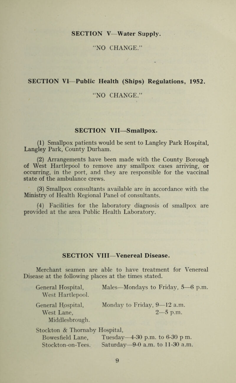 SECTION V Water Supply. “NO CHANGE.” SECTION VI—Public Health (Ships) Regulations, 1952. ‘NO CHANGE.” SECTION VII—Smallpox. (1) Smallpox patients would be sent to Langley Park Hospital, Langley Park, County Durham. (2) Arrangements have been made with the County Borough of West Hartlepool to remove any smallpox cases arriving, or occurring, in the port, and they are responsible for the vaccinal state of the ambulance crews. (3) Smallpox consultants available are in accordance with the Ministry of Health Regional Panel of consultants. (4) Facilities for the laboratory diagnosis of smallpox are provided at the area Public Health Laboratory. SECTION VIII—Venereal Disease. Merchant seamen are able to have treatment for Venereal Disease at the following places at the times stated. General Hospital, West Hartlepool. Males—Mondays to Friday, 5—6 p.m. General Hospital, West Lane, Middlesbrough. Monday to Friday, 9—12 a.m. 2—5 p.m. Stockton & Thomaby Hospital, Bowesfield Lane, Tuesday—4-30 p.m. to 6-30 p m. Stockton-on-Tees. Saturday—9-0 a.m. to 11-30 a.m.