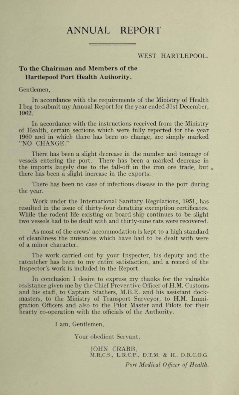 ANNUAL REPORT WEST HARTLEPOOL. To the Chairman and Members of the Hartlepool Port Health Authority. Gentlemen, In accordance with the requirements of the Ministry of Health I beg to submit my Annual Report for the year ended 31st December, 1962. In accordance with the instructions received from the Ministry of Health, certain sections which were fully reported for the year 1960 and in which there has been no change, are simply marked “NO CHANGE. There has been a slight decrease in the number and tonnage of vessels entering the port. There has been a marked decrease in the imports laigely due to the fall-off in the iron ore trade, but * there has been a slight increase in the exports. There has been no case of infectious disease in the port during the year. Work under the International Sanitary Regulations, 1951, has resulted in the issue of thirty-four deratting exemption certificates. While the rodent life existing on board ship continues to be slight two vessels had to be dealt with and thirty-nine rats were recovered. As most of the crews’ accommodation is kept to a high standard of cleanliness the nuisances which have had to be dealt with were of a minor character. The work carried out by your Inspector, his deputy and the ratcatcher has been to my entire satisfaction, and a record of the Inspector’s work is included in the Report. In conclusion I desire to express my thanks for the valuable assistance given me by the Chief Preventive Officer of H.M. Customs and his staff, to Captain Stathers, M.B.E. and his assistant dock- masters, to the Ministry of Transport Surveyor, to H.M. Immi- gration Officers and also to the Pilot Master and Pilots for their hearty co-operation with the officials of the Authority. I am, Gentlemen, Your obedient Servant, JOHN CRABB, M.R.C.S., L.R.C.P., D.T.M. & H., D.R.C.O.G. Port Medical Officer of Health.