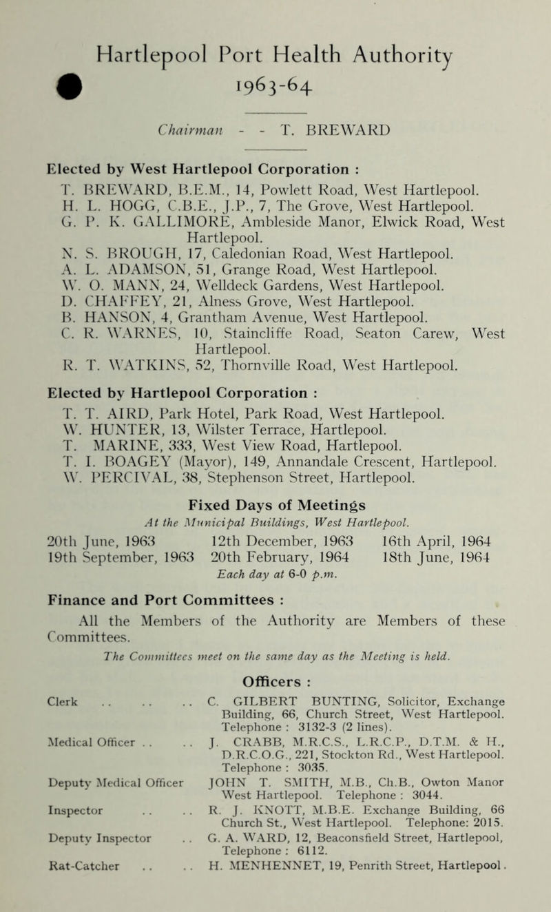 Hartlepool Port Health Authority 1963-64 Chairman - - T. BREWARD Elected by West Hartlepool Corporation : T. BREWARD, B.E.M., 14, Powlett Road, West Hartlepool. H. L. HOGG, C.B.E., J.P., 7, The Grove, West Hartlepool. G. P. K. GALLIMORE, Ambleside Manor, Elwick Road, West Hartlepool. N. S. BROUGH, 17, Caledonian Road, West Hartlepool. A. L. ADAMSON, 51, Grange Road, West Hartlepool. W. O. MANN, 24, Welldeck Gardens, West Hartlepool. D. CHAFFEY, 21, Alness Grove, West Hartlepool. B. HANSON, 4, Grantham Avenue, West Hartlepool. C. R. WARNES, 10, Staincliffe Road, Seaton Carew, West Hartlepool. R. T. WATKINS, v52, Thornville Road, West Hartlepool. Elected by Hartlepool Corporation : T. T. AIRD, Park Hotel, Park Road, West Hartlepool. W. HUNTER, 13, Wilster Terrace, Hartlepool. T. MARINE, 333, West View Road, Hartlepool. T. I. BOAGEY (Mayor), 149, Annandale Crescent, Hartlepool. \Y. PERCIVAL, 38, Stephenson Street, Hartlepool. Fixed Days of Meetings At the Municipal Buildings, West Hartlepool. 20th June, 1963 12th December, 1963 16th April, 1964 19th September, 1963 20th February, 1964 18th June, 1964 Each day at 6-0 p.m. Finance and Port Committees : All the Members of the Authority are Members of these Committees. The Committees meet on the same day as the Meeting is held. Clerk Medical Officer . . Deputy Medical Officer Inspector Deputy Inspector Rat-Catcher Officers : C. GILBERT BUNTING, Solicitor, Exchange Building, 66, Church Street, West Hartlepool. Telephone : 3132-3 (2 lines). J. CRABB, M.R.C.S., L.R.C.P., D.T.M. & H„ D.R.C.O.G., 221, Stockton Rd., West Hartlepool. Telephone : 3035. JOHN T. SMITH, M.B., Ch.B., Owton Manor West Hartlepool. Telephone : 3044. R. J. KNOTT, M.B.E. Exchange Building, 66 Church St., West Hartlepool. Telephone: 2015. G. A. WARD, 12, Beaconsfield Street, Hartlepool, Telephone: 6112. H. MENHENNET, 19, Penrith Street, Hartlepool.