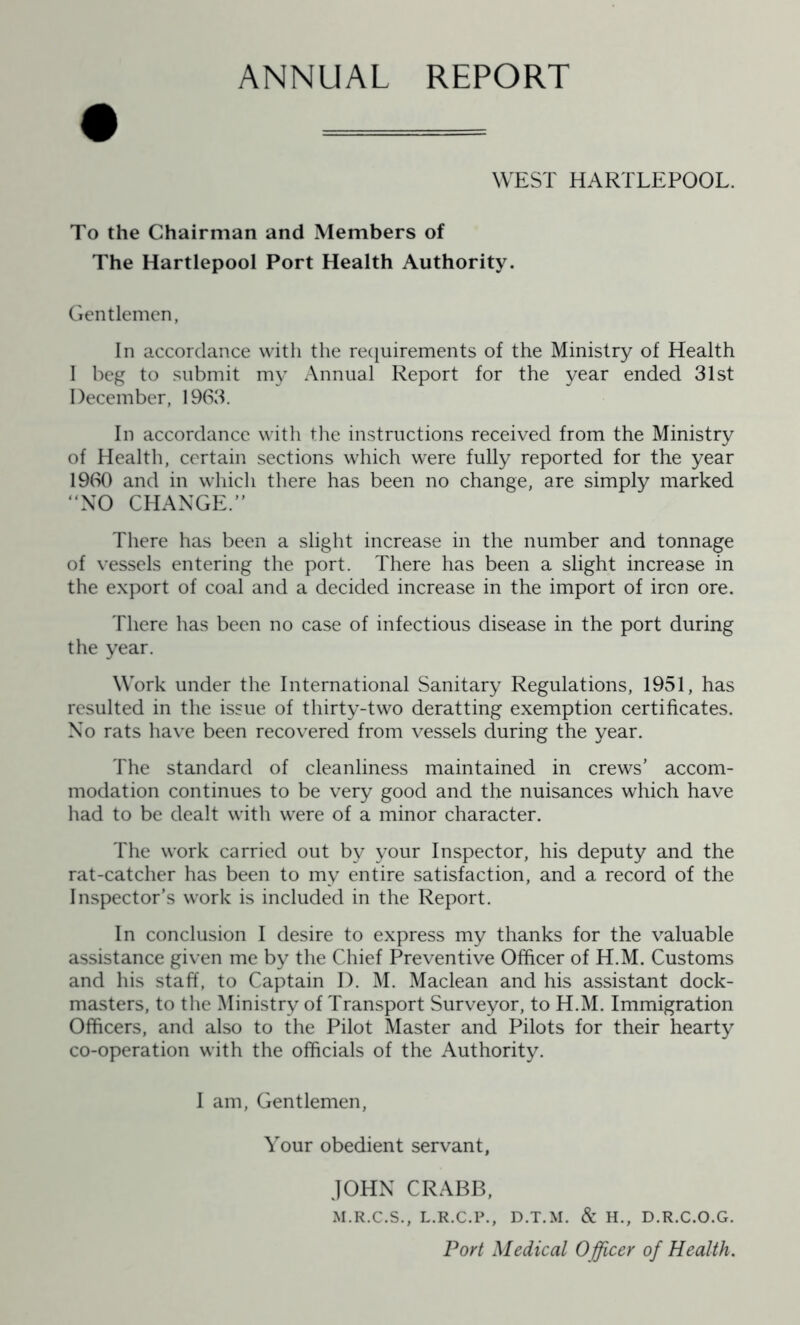 ANNUAL REPORT WEST HARTLEPOOL. To the Chairman and Members of The Hartlepool Port Health Authority. Gentlemen, In accordance with the requirements of the Ministry of Health I beg to submit my Annual Report for the year ended 31st December, 1963. In accordance with the instructions received from the Ministry of Health, certain sections which were fully reported for the year 1960 and in which there has been no change, are simply marked “NO CHANGE.” There has been a slight increase in the number and tonnage of vessels entering the port. There has been a slight increase in the export of coal and a decided increase in the import of iron ore. There has been no case of infectious disease in the port during the year. Work under the International Sanitary Regulations, 1951, has resulted in the issue of thirty-two deratting exemption certificates. No rats have been recovered from vessels during the year. The standard of cleanliness maintained in crews’ accom- modation continues to be very good and the nuisances which have had to be dealt with were of a minor character. The work carried out by your Inspector, his deputy and the rat-catcher has been to my entire satisfaction, and a record of the Inspector’s work is included in the Report. In conclusion I desire to express my thanks for the valuable assistance given me by the Chief Preventive Officer of H.M. Customs and his staff, to Captain I). M. Maclean and his assistant dock- masters, to the Ministry of Transport Surveyor, to H.M. Immigration Officers, and also to the Pilot Master and Pilots for their hearty co-operation with the officials of the Authority. I am, Gentlemen, Your obedient servant, JOHN CRABB, M.R.C.S., L.R.C.P., D.T.M. & H., D.R.C.O.G. Port Medical Officer of Health.