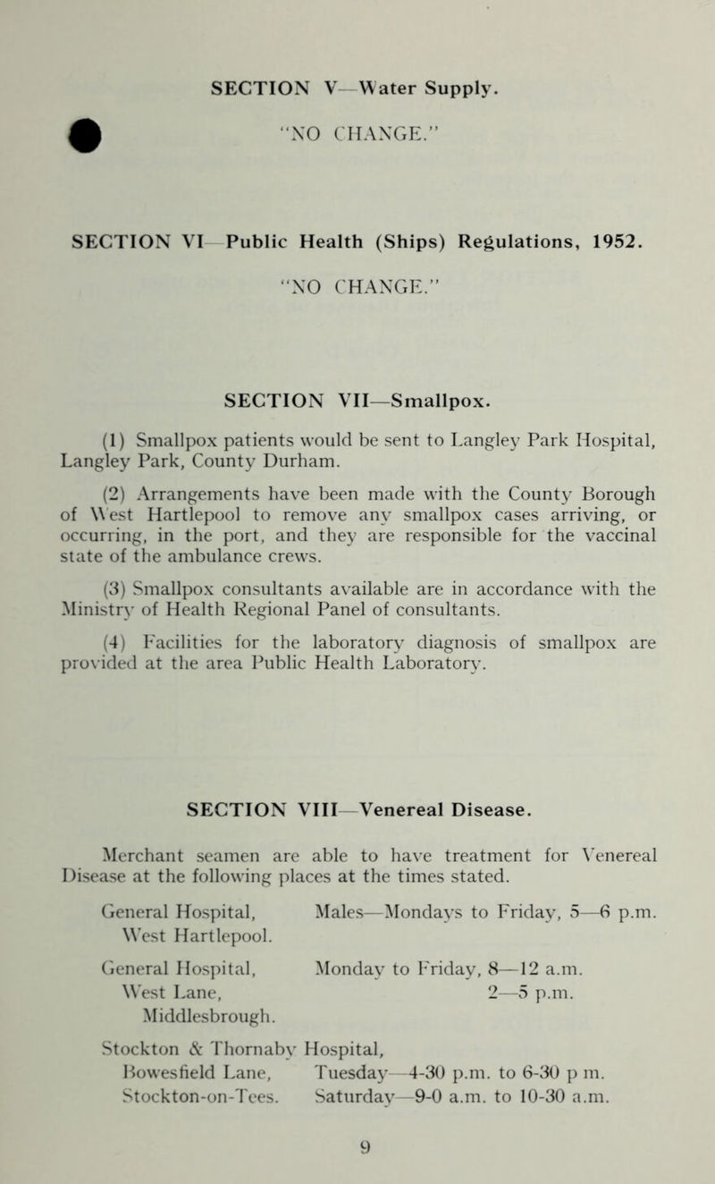SECTION V Water Supply. “NO CHANGE.” SECTION VI Public Health (Ships) Regulations, 1952. “NO CHANGI SECTION VII—Smallpox. (1) Smallpox patients would be sent to Langley Park Hospital, Langley Park, County Durham. (2) Arrangements have been made with the County Borough of West Hartlepool to remove any smallpox cases arriving, or occurring, in the port, and they are responsible for the vaccinal state of the ambulance crews. (3) Smallpox consultants available are in accordance with the Ministry of Health Regional Panel of consultants. (4) Facilities for the laboratory diagnosis of smallpox are provided at the area Public Health Laboratory. SECTION VIII Venereal Disease. Merchant seamen are able to have treatment for Venereal Disease at the following places at the times stated. General Hospital, West Hartlepool. Males—Mondays to Friday, 5—6 p.m. General Hospital, \Vrest Lane, Monday to Friday, 8—12 a.m. 2—5 p.m. Middlesbrough. Stockton & Thornaby Hospital, Bowesfield Lane, Tuesday—4-30 p.m. to 6-30 p m. Stockton-on-Tees. Saturday—9-0 a.m. to 10-30 a.m.