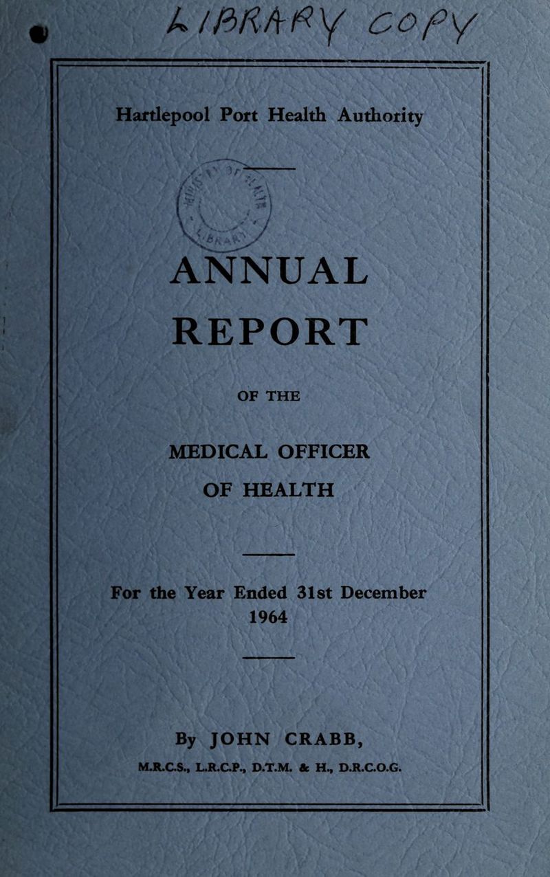 k/BRAfiy cofy Hartlepool Port Health Authority / \* v, / *Xr ■ C-c \ r % i / *7 \ \ s* * J ANNUAL REPORT OF THE MEDICAL OFFICER OF HEALTH For the Year Ended 31st December 1964 By JOHN CRABB, M.R.C.S., L.R.C.P., D.T.M. & H, D.R.C.O.G.