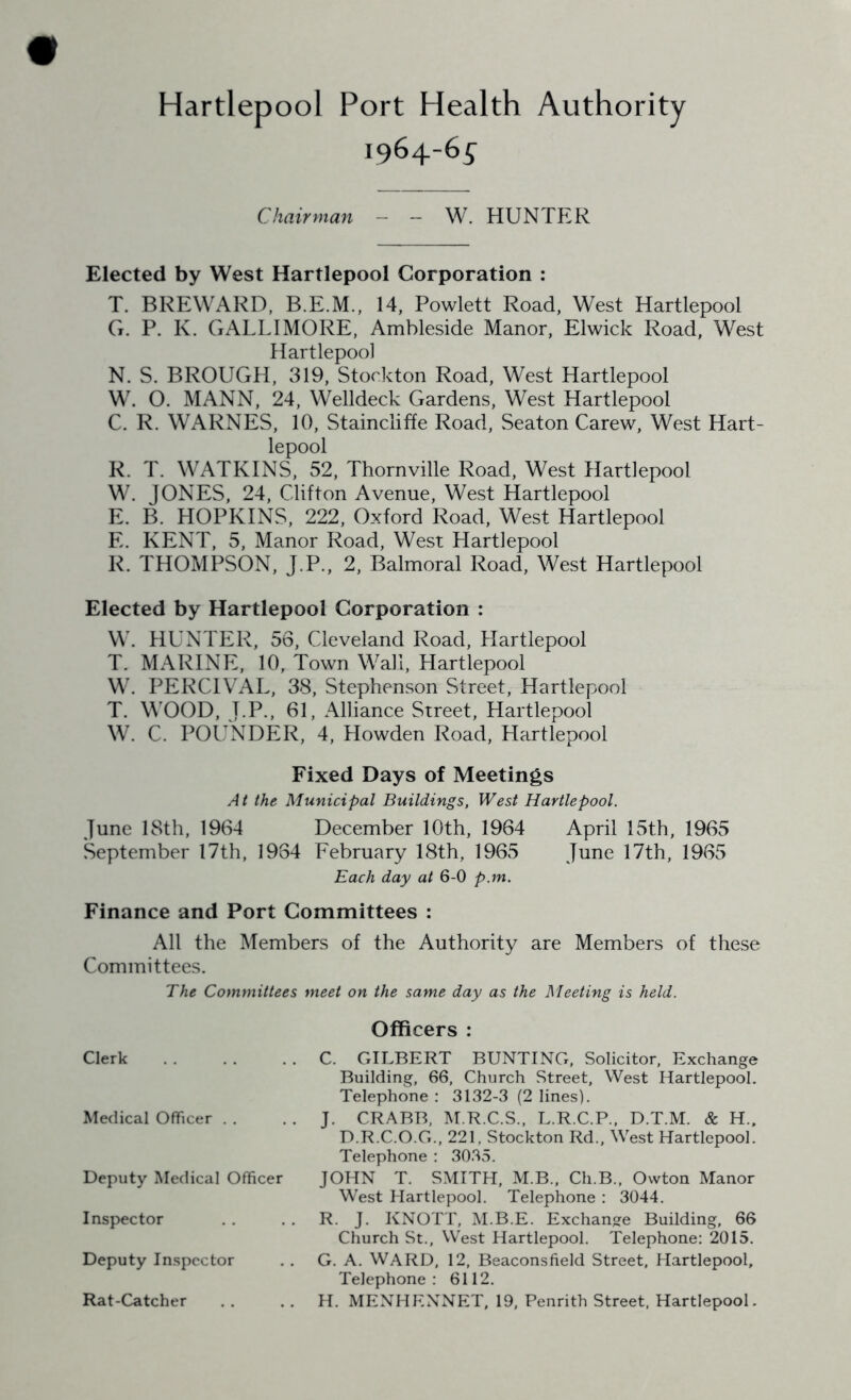 Hartlepool Port Health Authority 1964-6^ Chairman - - W. HUNTER Elected by West Hartlepool Corporation : T. BREWARD, B.E.M., 14, Powlett Road, West Hartlepool G. P. K. GALLIMORE, Ambleside Manor, Elwick Road, West Hartlepool N. S. BROUGH, 319, Stockton Road, West Hartlepool W. O. MANN, 24, Welldeck Gardens, West Hartlepool C. R. WARNES, 10, Stainciiffe Road, Seaton Carew, West Hart- lepool R. T. WATKINS, 52, Thornville Road, West Hartlepool W. JONES, 24, Clifton Avenue, West Hartlepool E. B. HOPKINS, 222, Oxford Road, West Hartlepool E. KENT, 5, Manor Road, West Hartlepool R. THOMPSON, J.P., 2, Balmoral Road, West Hartlepool Elected by Hartlepool Corporation : W. HUNTER, 56, Cleveland Road, Hartlepool T. MARINE, 10, Town Wall, Hartlepool W. PERCIVAL, 38, Stephenson Street, Hartlepool T. WOOD, T.P., 61, Alliance Street, Hartlepool W. C. POUNDER, 4, Howden Road, Hartlepool Fixed Days of Meetings At the Municipal Buildings, West Hartlepool. June 18th, 1964 December 10 th, 1964 April 15th, 1965 September 17th, 1964 February 18th, 1965 June 17th, 1965 Each day at 6-0 p.m. Finance and Port Committees : All the Members of the Authority are Members of these Committees. The Committees meet on the same day as the Meeting is held. Clerk Medical Officer . . Deputy Medical Officer Inspector Deputy Inspector Rat-Catcher Officers : C. GILBERT BUNTING, Solicitor, Exchange Building, 66, Church Street, West Hartlepool. Telephone : 3132-3 (2 lines). J. CRABB, M.R.C.S., L.R.C.P., D.T.M. & H.. D.R.C.O.G., 221, Stockton Rd., West Hartlepool. Telephone : 3035. JOHN T. SMITH, M.B., Ch.B., Owton Manor West Hartlepool. Telephone : 3044. R. J. KNOTT, M.B.E. Exchange Building, 66 Church St., West Hartlepool. Telephone: 2015. G. A. WARD, 12, Beaconsfield Street, Hartlepool, Telephone: 6112. H. MENHF.NNET, 19, Penrith Street, Hartlepool.