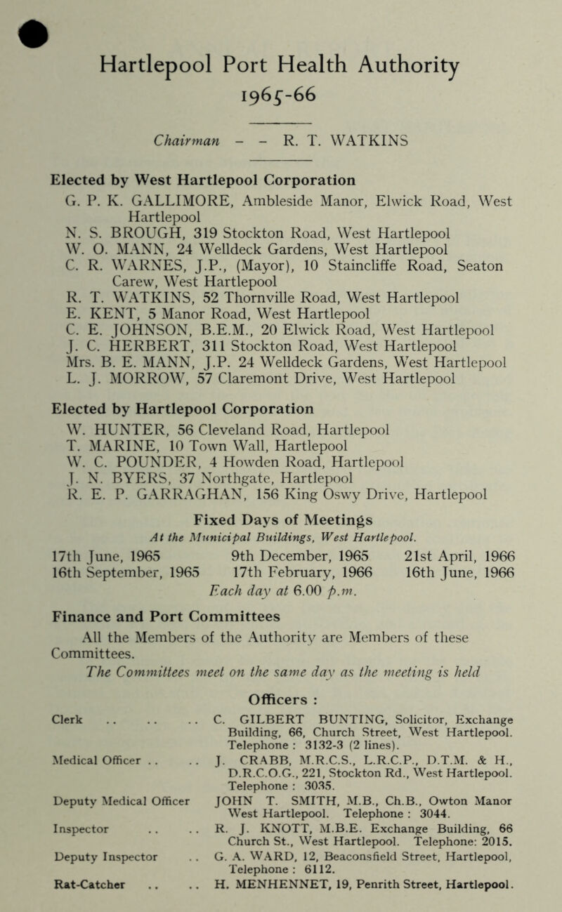 196^-66 Chairman - - R. T. WATKINS Elected by West Hartlepool Corporation G. P. K. GALLIMORE, Ambleside Manor, Elwick Road, West Hartlepool N. S. BROUGH, 319 Stockton Road, West Hartlepool W. O. MANN, 24 Welldeck Gardens, West Hartlepool C. R. WARNES, J.P., (Mayor), 10 Staincliffe Road, Seaton Carew, West Hartlepool R. T. WATKINS, 52 Thornville Road, West Hartlepool E. KENT, 5 Manor Road, West Hartlepool C. E. JOHNSON, B.E.M., 20 Elwick Road, West Hartlepool J. C. HERBERT, 311 Stockton Road, West Hartlepool Mrs. B. E. MANN, J.P. 24 Welldeck Gardens, West Hartlepool L. J. MORROW, 57 Claremont Drive, West Hartlepool Elected by Hartlepool Corporation W. HUNTER, 56 Cleveland Road, Hartlepool T. MARINE, 10 Town Wall, Hartlepool W. C. POUNDER, 4 Howden Road, Hartlepool J. N. BYERS, 37 Northgate, Hartlepool R. E. P. GARRAGHAN, 156 King Oswy Drive, Hartlepool Fixed Days of Meetings At the Municipal Buildings, West Hartlepool. 17th June, 1965 9th December, 1965 21st April, 1966 16th September, 1965 17th February, 1966 16th June, 1966 Each day at 6.00 p.m. Finance and Port Committees All the Members of the Authority are Members of these Committees. The Committees meet on the same day as the meeting is held Clerk Medical Officer . . Deputy Medical Officer Inspector Deputy Inspector Rat-Catcher Officers : C. GILBERT BUNTING, Solicitor, Exchange Building, 66, Church Street, West Hartlepool. Telephone : 3132-3 (2 lines). J. CRABB, M.R.C.S., L.R.C.P., D.T.M. & H„ D.R.C.O.G., 221, Stockton Rd., West Hartlepool. Telephone : 3035. JOHN T. SMITH, M.B., Ch.B., Owton Manor West Hartlepool. Telephone : 3044. R. J. KNOTT, M.B.E. Exchange Building, 66 Church St., West Hartlepool. Telephone: 2015. G. A. WARD, 12, Beaconsfield Street, Hartlepool, Telephone: 6112. H. MENHENNET, 19, Penrith Street, Hartlepool.