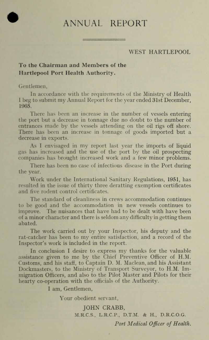 ANNUAL REPORT WEST HARTLEPOOL To the Chairman and Members of the Hartlepool Port Health Authority. Gentlemen, In accordance with the requirements of the Ministry of Health I beg to submit my Annual Report for the year ended 31st December, 1965. There has been an increase in the number of vessels entering the port but a decrease in tonnage due no doubt to the number of entrances made by the vessels attending on the oil rigs off shore. There has been an increase in tonnage of goods imported but a decrease in exports. As I envisaged in my report last year the imports of liquid gas has increased and the use of the port by the oil prospecting companies has brought increased work and a few minor problems. There has been no case of infectious disease in the Port during the year. Work under the International Sanitary Regulations, 1951, has resulted in the issue of thirty three deratting exemption certificates and five rodent control certificates. The standard of cleanliness in crews accommodation continues to be good and the accommodation in new vessels continues to improve. The nuisances that have had to be dealt with have been of a minor character and there is seldom any difficulty in getting them abated. The work carried out by your Inspector, his deputy and the rat-catcher has been to my entire satisfaction, and a record of the Inspector’s work is included in the report. In conclusion I desire to express my thanks for the valuable assistance given to me by the Chief Preventive Officer of H.M. Customs, and his staff, to Captain D. M. Maclean, and his Assistant Dockmasters, to the Ministry of Transport Surveyor, to H.M. Im- migration Officers, and also to the Pilot Master and Pilots for their hearty co-operation with the officials of the Authority. I am, Gentlemen, Your obedient servant, JOHN CRABB, M.R.C.S., L.R.C.P., D.T.M. & H., D.R.C.O.G. Port Medical Officer of Health.