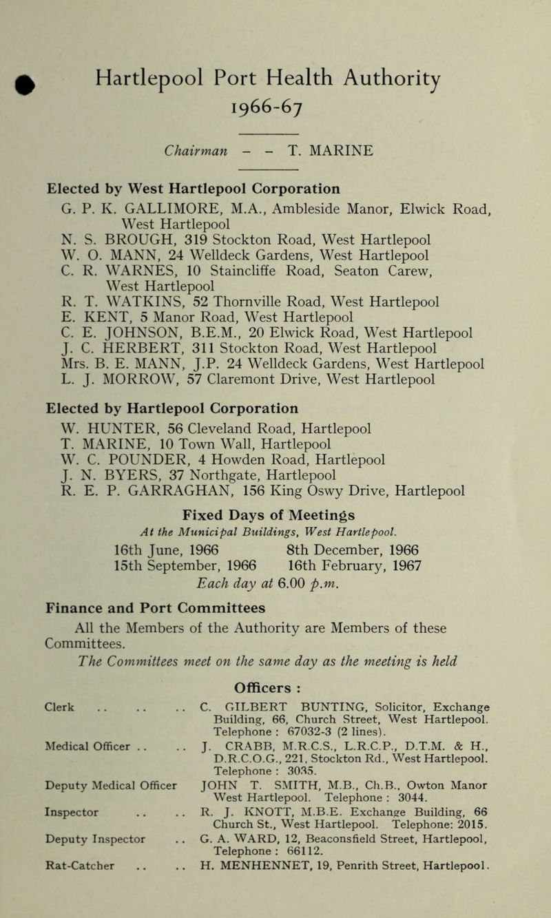 Hartlepool Port Health Authority 1966-67 Chairman - - T. MARINE Elected by West Hartlepool Corporation G. P. K. GALLIMORE, M.A., Ambleside Manor, Elwick Road, West Hartlepool N. S. BROUGH, 319 Stockton Road, West Hartlepool W. O. MANN, 24 Welldeck Gardens, West Hartlepool C. R. WARNES, 10 Staincliffe Road, Seaton Carew, West Hartlepool R. T. WATKINS, 52 Thornville Road, West Hartlepool E. KENT, 5 Manor Road, West Hartlepool C. E. JOHNSON, B.E.M., 20 Elwick Road, West Hartlepool J. C. HERBERT, 311 Stockton Road, West Hartlepool Mrs. B. E. MANN, J.P. 24 Welldeck Gardens, West Hartlepool L. J. MORROW, 57 Claremont Drive, West Hartlepool Elected by Hartlepool Corporation W. HUNTER, 56 Cleveland Road, Hartlepool T. MARINE, 10 Town Wall, Hartlepool W. C. POUNDER, 4 Howden Road, Hartlepool J. N. BYERS, 37 Northgate, Hartlepool R. E. P. GARRAGHAN, 156 King Oswy Drive, Hartlepool Fixed Days of Meetings At the Municipal Buildings, West Hartlepool. 16th June, 1966 8th December, 1966 15th September, 1966 16th February, 1967 Each day at 6.00 p.m. Finance and Port Committees All the Members of the Authority are Members of these Committees. The Committees meet on the same day as the meeting is held Clerk Medical Officer . . Deputy Medical Officer Inspector Deputy Inspector Rat-Catcher Officers : C. GILBERT BUNTING, Solicitor, Exchange Building, 66, Church Street, West Hartlepool. Telephone : 67032-3 (2 lines). J. CRABB, M.R.C.S., L.R.C.P., D.T.M. & H., D.R.C.O.G., 221, Stockton Rd., West Hartlepool. Telephone : 3035. JOHN T. SMITH, M.B., Ch.B., Owton Manor West Hartlepool. Telephone : 3044. R. J. KNOTT, M.B.E. Exchange Building, 66 Church St., West Hartlepool. Telephone: 2015. G. A. WARD, 12, Beaconsfield Street, Hartlepool, Telephone: 66112. H. MENHENNET, 19, Penrith Street, Hartlepool.