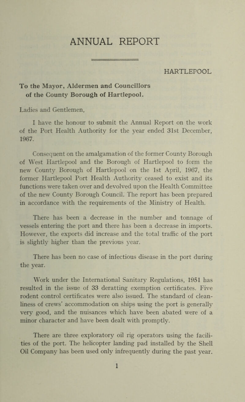 ANNUAL REPORT HARTLEPOOL To the Mayor, Aldermen and Councillors of the County Borough of Hartlepool. Ladies and Gentlemen, I have the honour to submit the Annual Report on the work of the Port Health Authority for the year ended 31st December, 1967. Consequent on the amalgamation of the former County Borough of West Hartlepool and the Borough of Hartlepool to form the new County Borough of Hartlepool on the 1st April, 1967, the former Hartlepool Port Health Authority ceased to exist and its functions were taken over and devolved upon the Health Committee of the new County Borough Council. The report has been prepared in accordance with the requirements of the Ministry of Health. There has been a decrease in the number and tonnage of vessels entering the port and there has been a decrease in imports. However, the exports did increase and the total traffic of the port is slightly higher than the previous year. There has been no case of infectious disease in the port during the year. Work under the International Sanitary Regulations, 1951 has resulted in the issue of 33 deratting exemption certificates. Five rodent control certificates were also issued. The standard of clean- liness of crews’ accommodation on ships using the port is generally very good, and the nuisances which have been abated were of a minor character and have been dealt with promptly. There are three exploratory oil rig operators using the facili- ties of the port. The helicopter landing pad installed by the Shell Oil Company has been used only infrequently during the past year.