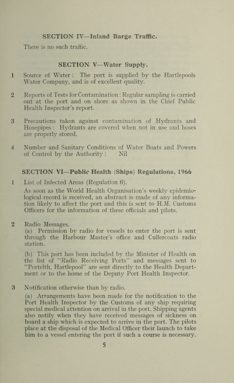 SECTION IV—Inland Barge Traffic. There is no such traffic. SECTION V—Water Supply. 1 Source of Water : The port is supplied by the Hartlepools Water Company, and is of excellent quality. 2 Reports of Tests for Contamination : Regular sampling is carried out at the port and on shore as shown in the Chief Public Health Inspector’s report. 3 Precautions taken against contamination of Hydrants and Hosepipes : Hydrants are covered when not in use and hoses are properly stored. 4 Number and Sanitary Conditions of Water Boats and Powers of Control by the Authority : Nil SECTION VI—Public Health (Ships) Regulations, 1966 1 List of Infected Areas (Regulation 6). As soon as the World Health Organisation’s weekly epidemio- logical record is received, an abstract is made of any informa- tion likely to affect the port and this is sent to H.M. Customs Officers for the information of these officials and pilots. 2 Radio Messages. (a) Permission by radio for vessels to enter the port is sent through the Harbour Master’s office and Cullercoats radio station. (b) This port has been included by the Minister of Health on the list of “Radio Receiving Ports” and messages sent to “Portelth, Hartlepool” are sent directly to the Health Depart- ment or to the home of the Deputy Port Health Inspector. 3 Notification otherwise than by radio. (a) Arrangements have been made for the notification to the Port Health Inspector by the Customs of any ship requiring special medical attention on arrival in the port. Shipping agents also notify when they have received messages of sickness on board a ship which is expected to arrive in the port. The pilots place at the disposal of the Medical Officer their launch to take him to a vessel entering the port if such a course is necessary.