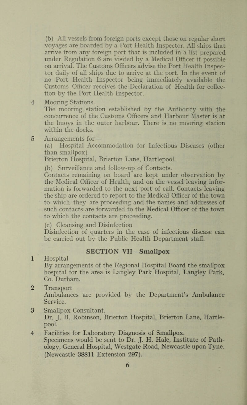 (b) All vessels from foreign ports except those on regular short voyages are boarded by a Port Health Inspector. All ships that arrive from any foreign port that is included in a list prepared under Regulation 6 are visited by a Medical Officer if possible on arrival. The Customs Officers advise the Port Health Inspec- tor daily of all ships due to arrive at the port. In the event of no Port Health Inspector being immediately available the Customs Officer receives the Declaration of Health for collec- tion by the Port Health Inspector. 4 Mooring Stations. The mooring station established by the Authority with the concurrence of the Customs Officers and Harbour Master is at the buoys in the outer harbour. There is no mooring station within the docks. 5 Arrangements for— (a) Hospital Accommodation for Infectious Diseases (other than smallpox) Brierton Hospital, Brierton Lane, Hartlepool. (b) Surveillance and follow-up of Contacts. Contacts remaining on board are kept under observation by the Medical Officer of Health, and on the vessel leaving infor- mation is forwarded to the next port of call. Contacts leaving the ship are ordered to report to the Medical Officer of the town to which they are proceeding and the names and addresses of such contacts are forwarded to the Medical Officer of the town to which the contacts are proceeding. (c) Cleansing and Disinfection Disinfection of quarters in the case of infectious disease can be carried out by the Public Health Department staff. SECTION VII—Smallpox 1 Hospital By arrangements of the Regional Hospital Board the smallpox hospital for the area is Langley Park Hospital, Langley Park, Co. Durham. 2 Transport Ambulances are provided by the Department’s Ambulance Service. 3 Smallpox Consultant. Dr. J. B. Robinson, Brierton Hospital, Brierton Lane, Hartle- pool. 4 Facilities for Laboratory Diagnosis of Smallpox. Specimens would be sent to Dr. J. H. Hale, Institute of Path- ology, General Hospital, Westgate Road, Newcastle upon Tyne. (Newcastle 38811 Extension 297).