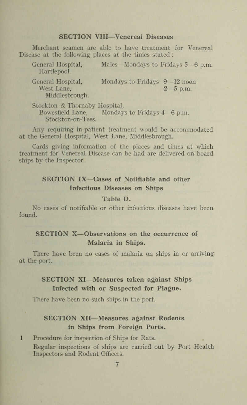 SECTION VIII—Venereal Diseases Merchant seamen are able to have treatment for Venereal Disease at the following places at the times stated : General Hospital, Males—Mondays to Fridays 5—6 p.m. Hartlepool. General Hospital, Mondays to Fridays 9—12 noon West Lane, 2—5 p.m. Middlesbrough. Stockton & Thornaby Hospital, Bowesfield Lane, Mondays to Fridays 4—6 p.m. Stockton-on-Tees. Any requiring in-patient treatment would be accommodated at the General Hospital, West Lane, Middlesbrough. Cards giving information of the places and times at which treatment for Venereal Disease can be had are delivered on board ships by the Inspector. SECTION IX—Cases of Notifiable and other Infectious Diseases on Ships Table D. No cases of notifiable or other infectious diseases have been found. SECTION X—Observations on the occurrence of Malaria in Ships. There have been no cases of malaria on ships in or arriving at the port. SECTION XI—Measures taken against Ships Infected with or Suspected for Plague. There have been no such ships in the port. SECTION XII—Measures against Rodents in Ships from Foreign Ports. 1 Procedure for inspection of Ships for Rats. Regular inspections of ships are carried out by Port Health Inspectors and Rodent Officers.