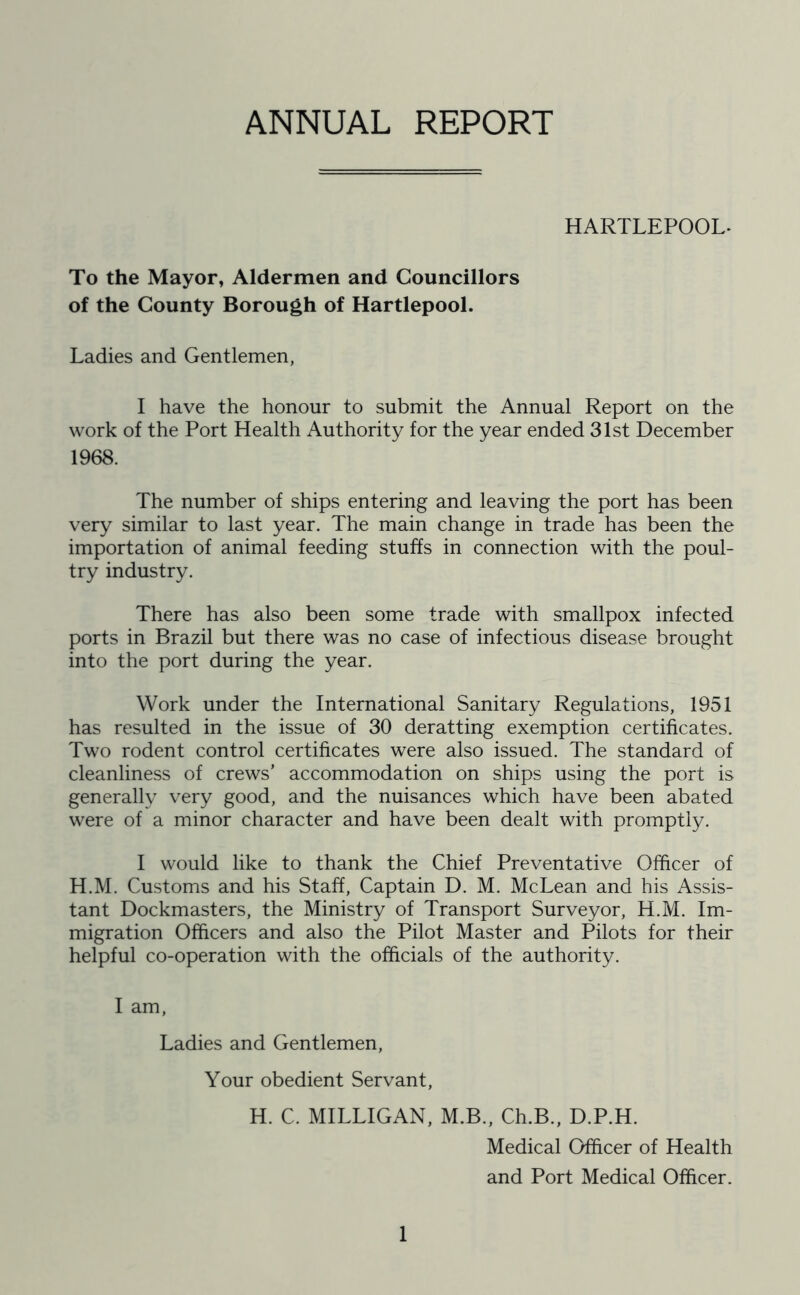 ANNUAL REPORT HARTLEPOOL- To the Mayor, Aldermen and Councillors of the County Borough of Hartlepool. Ladies and Gentlemen, I have the honour to submit the Annual Report on the work of the Port Health Authority for the year ended 31st December 1968. The number of ships entering and leaving the port has been very similar to last year. The main change in trade has been the importation of animal feeding stuffs in connection with the poul- try industry. There has also been some trade with smallpox infected ports in Brazil but there was no case of infectious disease brought into the port during the year. Work under the International Sanitary Regulations, 1951 has resulted in the issue of 30 deratting exemption certificates. Two rodent control certificates were also issued. The standard of cleanliness of crews’ accommodation on ships using the port is generally very good, and the nuisances which have been abated were of a minor character and have been dealt with promptly. I would like to thank the Chief Preventative Officer of H.M. Customs and his Staff, Captain D. M. McLean and his Assis- tant Dockmasters, the Ministry of Transport Surveyor, H.M. Im- migration Officers and also the Pilot Master and Pilots for their helpful co-operation with the officials of the authority. I am, Ladies and Gentlemen, Your obedient Servant, H. C. MILLIGAN, M.B., Ch.B., D.P.H. Medical Officer of Health and Port Medical Officer.