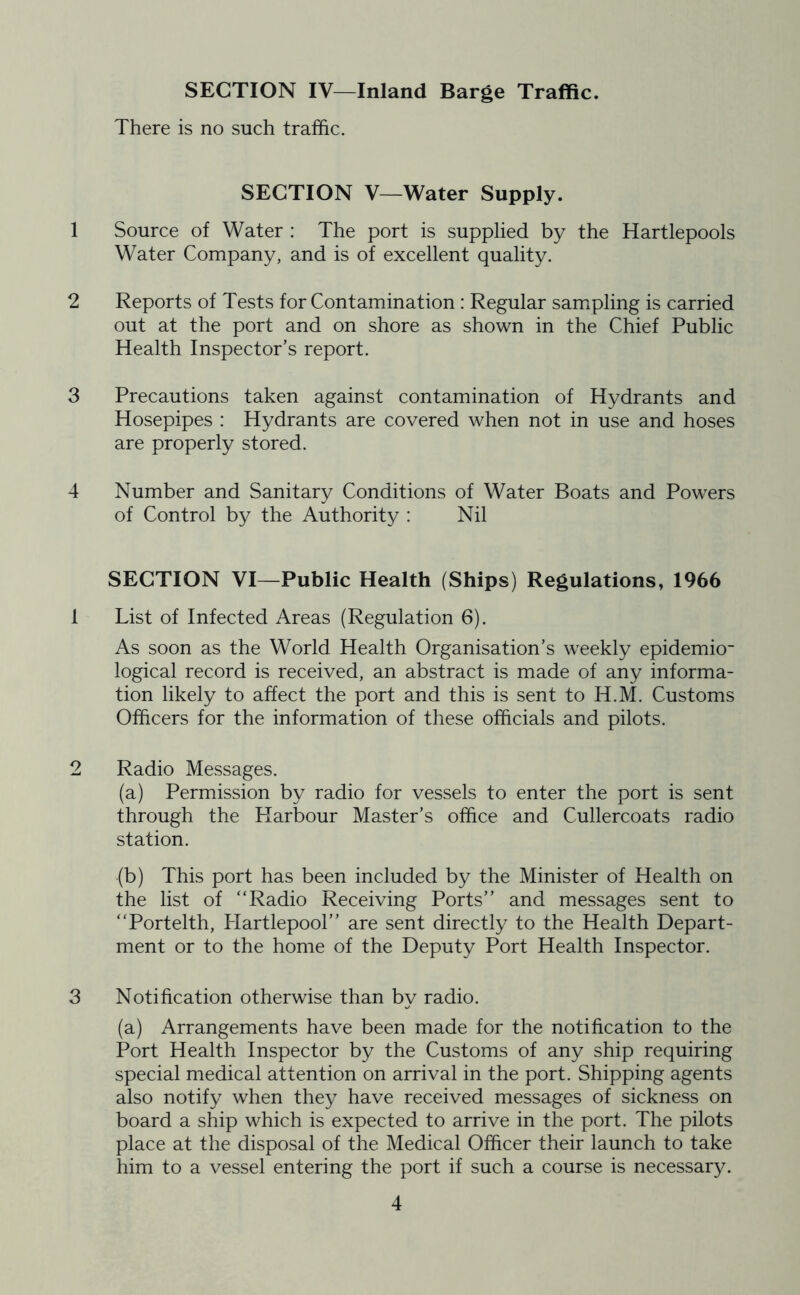 SECTION IV—Inland Barge Traffic. There is no such traffic. SECTION V—Water Supply. 1 Source of Water : The port is supplied by the Hartlepools Water Company, and is of excellent quality. 2 Reports of Tests for Contamination : Regular sampling is carried out at the port and on shore as shown in the Chief Public Health Inspector’s report. 3 Precautions taken against contamination of Hydrants and Hosepipes : Hydrants are covered when not in use and hoses are properly stored. 4 Number and Sanitary Conditions of Water Boats and Powers of Control by the Authority : Nil SECTION VI—Public Health (Ships) Regulations, 1966 1 List of Infected Areas (Regulation 6). As soon as the World Health Organisation’s weekly epidemio- logical record is received, an abstract is made of any informa- tion likely to affect the port and this is sent to H.M. Customs Officers for the information of these officials and pilots. 2 Radio Messages. (a) Permission by radio for vessels to enter the port is sent through the Harbour Master’s office and Cullercoats radio station. •(b) This port has been included by the Minister of Health on the list of “Radio Receiving Ports” and messages sent to “Portelth, Hartlepool” are sent directly to the Health Depart- ment or to the home of the Deputy Port Health Inspector. 3 Notification otherwise than by radio. (a) Arrangements have been made for the notification to the Port Health Inspector by the Customs of any ship requiring special medical attention on arrival in the port. Shipping agents also notify when they have received messages of sickness on board a ship which is expected to arrive in the port. The pilots place at the disposal of the Medical Officer their launch to take him to a vessel entering the port if such a course is necessary.