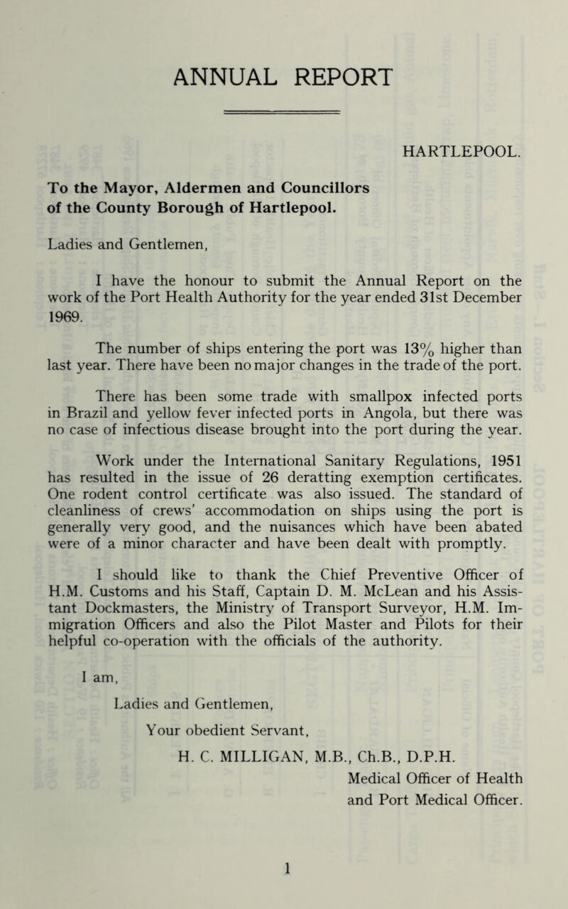 ANNUAL REPORT HARTLEPOOL. To the Mayor, Aldermen and Councillors of the County Borough of Hartlepool. Ladies and Gentlemen, I have the honour to submit the Annual Report on the work of the Port Health Authority for the year ended 31st December 1969. The number of ships entering the port was 13% higher than last year. There have been no major changes in the trade of the port. There has been some trade with smallpox infected ports in Brazil and yellow fever infected ports in Angola, but there was no case of infectious disease brought into the port during the year. Work under the International Sanitary Regulations, 1951 has resulted in the issue of 26 deratting exemption certificates. One rodent control certificate was also issued. The standard of cleanliness of crews’ accommodation on ships using the port is generally very good, and the nuisances which have been abated were of a minor character and have been dealt with promptly. I should like to thank the Chief Preventive Officer of H.M. Customs and his Staff, Captain D. M. McLean and his Assis- tant Dockmasters, the Ministry of Transport Surveyor, H.M. Im- migration Officers and also the Pilot Master and Pilots for their helpful co-operation with the officials of the authority. I am, Ladies and Gentlemen, Your obedient Servant, H. C. MILLIGAN, M.B., Ch.B., D.P.H. Medical Officer of Health and Port Medical Officer.