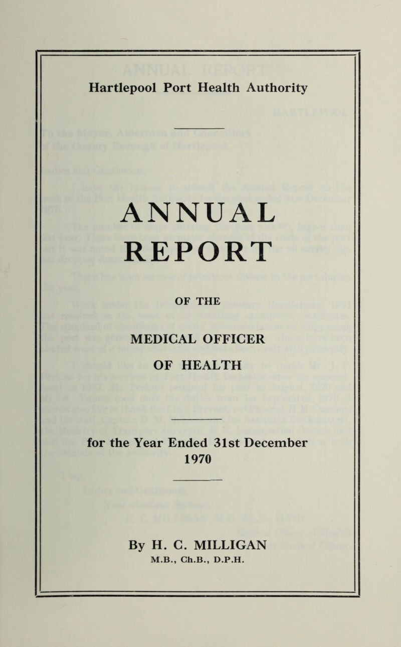 Hartlepool Port Health Authority ANNUAL REPORT OF THE MEDICAL OFFICER OF HEALTH for the Year Ended 31st December 1970 By H. C. MILLIGAN M.B., Ch.B., D.P.H.
