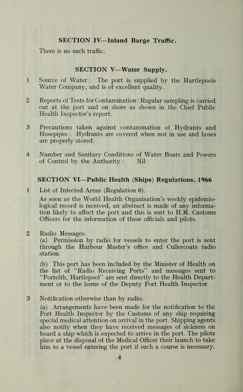 SECTION IV—Inland Barge Traffic. There is no such traffic. SECTION V—Water Supply. 1 Source of Water : The port is supplied by the Hartlepools Water Company, and is of excellent quality. 2 Reports of Tests for Contamination: Regular sampling is carried out at the port and on shore as shown in the Chief Public Health Inspector’s report. 3 Precautions taken against contamination of Hydrants and Hosepipes : Hydrants are covered when not in use and hoses are properly stored. 4 Number and Sanitary Conditions of Water Boats and Powers of Control by the Authority : Nil SECTION VI—Public Health (Ships) Regulations, 1966 1 List of Infected Areas (Regulation 6). As soon as the World Health Organisation’s weekly epidemio- logical record is received, an abstract is made of any informa- tion likely to affect the port and this is sent to H.M. Customs Officers for the information of these officials and pilots. 2 Radio Messages. (a) Permission by radio for vessels to enter the port is sent through the Harbour Master’s office and Cullercoats radio station. (b) This port has been included by the Minister of Health on the list of “Radio Receiving Ports’’ and messages sent to “Portelth, Hartlepool’’ are sent directly to the Health Depart- ment or to the home of the Deputy Port Health Inspector. 3 Notification otherwise than by radio. (a) Arrangements have been made for the notification to the Port Health Inspector by the Customs of any ship requiring special medical attention on arrival in the port. Shipping agents also notify when they have received messages of sickness on board a ship which is expected to arrive in the port. The pilots place at the disposal of the Medical Officer their launch to take him to a vessel entering the port if such a course is necessary.