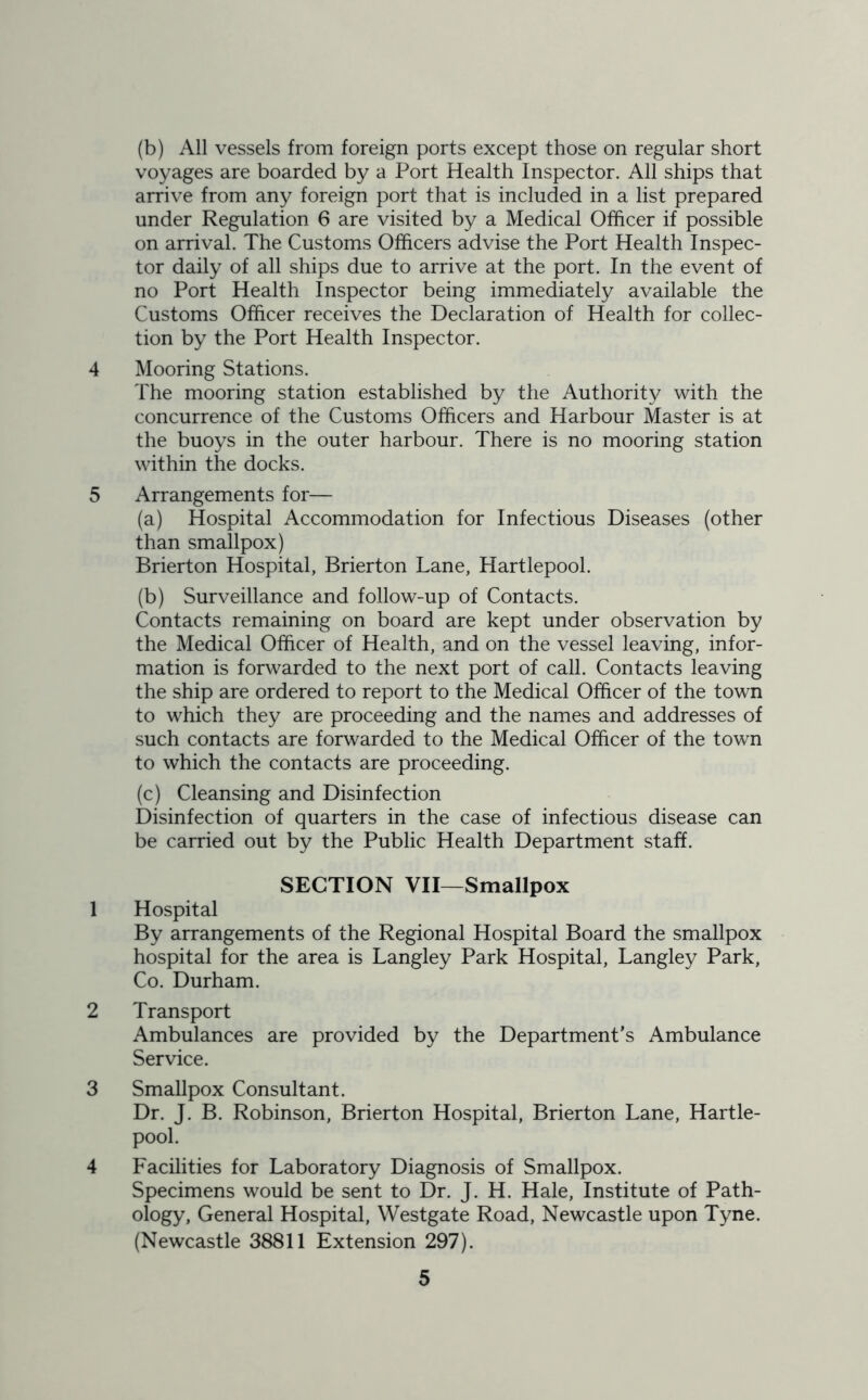 (b) All vessels from foreign ports except those on regular short voyages are boarded by a Port Health Inspector. All ships that arrive from any foreign port that is included in a list prepared under Regulation 6 are visited by a Medical Officer if possible on arrival. The Customs Officers advise the Port Health Inspec- tor daily of all ships due to arrive at the port. In the event of no Port Health Inspector being immediately available the Customs Officer receives the Declaration of Health for collec- tion by the Port Health Inspector. 4 Mooring Stations. The mooring station established by the Authority with the concurrence of the Customs Officers and Harbour Master is at the buoys in the outer harbour. There is no mooring station within the docks. 5 Arrangements for— (a) Hospital Accommodation for Infectious Diseases (other than smallpox) Brierton Hospital, Brierton Lane, Hartlepool. (b) Surveillance and follow-up of Contacts. Contacts remaining on board are kept under observation by the Medical Officer of Health, and on the vessel leaving, infor- mation is forwarded to the next port of call. Contacts leaving the ship are ordered to report to the Medical Officer of the town to which they are proceeding and the names and addresses of such contacts are forwarded to the Medical Officer of the town to which the contacts are proceeding. (c) Cleansing and Disinfection Disinfection of quarters in the case of infectious disease can be carried out by the Public Health Department staff. SECTION VII—Smallpox 1 Hospital By arrangements of the Regional Hospital Board the smallpox hospital for the area is Langley Park Hospital, Langley Park, Co. Durham. 2 Transport Ambulances are provided by the Department’s Ambulance Service. 3 Smallpox Consultant. Dr. J. B. Robinson, Brierton Hospital, Brierton Lane, Hartle- pool. 4 Facilities for Laboratory Diagnosis of Smallpox. Specimens would be sent to Dr. J. H. Hale, Institute of Path- ology, General Hospital, Westgate Road, Newcastle upon Tyne. (Newcastle 38811 Extension 297).