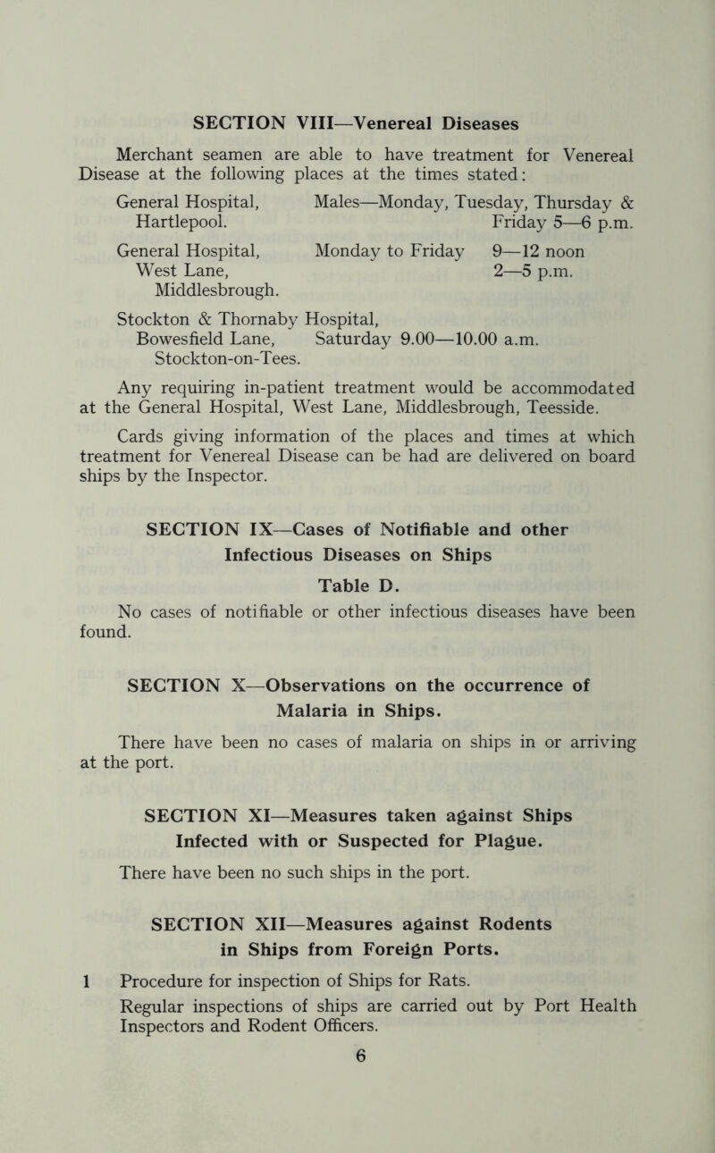 SECTION VIII—Venereal Diseases Merchant seamen are able to have treatment for Venereal Disease at the following places at the times stated: General Hospital, Hartlepool. Males—Monday, Tuesday, Thursday & Friday 5—6 p.m. General Hospital, West Lane, Middlesbrough. Monday to Friday 9—12 noon 2—5 p.m. Stockton & Thornaby Hospital, Bowesfield Lane, Saturday 9.00—10.00 a.m. Stockton-on-Tees. Any requiring in-patient treatment would be accommodated at the General Hospital, West Lane, Middlesbrough, Teesside. Cards giving information of the places and times at which treatment for Venereal Disease can be had are delivered on board ships by the Inspector. SECTION IX—Cases of Notifiable and other Infectious Diseases on Ships Table D. No cases of notifiable or other infectious diseases have been found. SECTION X—Observations on the occurrence of Malaria in Ships. There have been no cases of malaria on ships in or arriving at the port. SECTION XI—Measures taken against Ships Infected with or Suspected for Plague. There have been no such ships in the port. SECTION XII—Measures against Rodents in Ships from Foreign Ports. 1 Procedure for inspection of Ships for Rats. Regular inspections of ships are carried out by Port Health Inspectors and Rodent Officers.